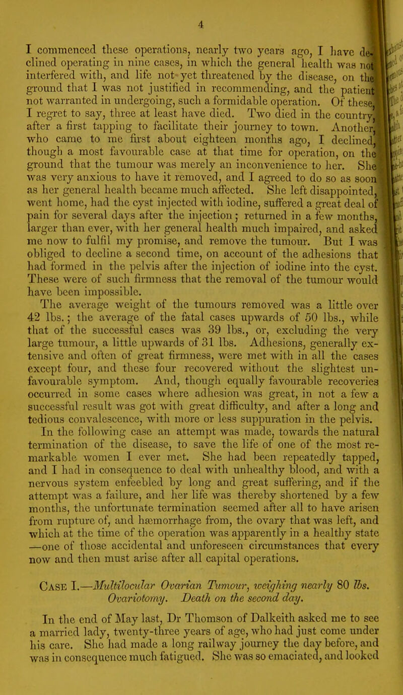 I commenced these oper.ations, nearly two years ago, I have clined operating in nine cases, in whicli the general health was n interfered with, and life not-yet threatened by the disease, on t ground that I was not justiiied in recommending, and the patie not warranted in undergoing, such a formidable operation. Of thes I regret to say, three at least have died. Two died in the count after a first tapping to facilitate their journey to town. Anothe who came to me first about eighteen months ago, I decline though a most favourable case at that time for operation, on th ground that the tumour was merely an inconvenience to her. Sh was very anxious to have it removed, and I agreed to do so as soo as her general health became much atfected. She left disappointed went home, had the cyst injected with iodine, suffered a great deal o pain for several days after the injection ; returned in a few mouths, larger than ever, with her general health much impaired, and asked me now to fulfil my promise, and remove tlie tumour. But I was obliged to decline a second time, on account of the adhesions that had formed in the pelvis after the injection of iodine into the cyst. These were of sucli firmness that the removal of the tumour would have been impossible. The average weight of the tumours removed was a little over 42 lbs.; the average of the fatal cases upwards of 50 lbs., while that of the successful cases was 39 lbs., or, excluding the very large tumour, a little upwards of 31 lbs. Adhesions, generally ex- tensive and often of great firmness, were met with in all the cases except four, and these four recovered without the slightest un- favourable symptom. And, though equally favourable recoveries occurred in some cases where adhesion was great, in not a few a successful result was got with gi-eat difficulty, and after a long and tedious convalescence, with more or less suppuration in the pelvis. In the following case an attempt was made, towards the natural termination of the disease, to save the life of one of the most re- markable women I ever met. She had been repeatedly tapped, and I had in consequence to deal with unhealthy blood, and with a nervous system enfeebled by long and great suffering, and if the attempt was a failure, and her life was thereby shortened by a few months, the unfortunate termination seemed after all to have arisen from rupture of, and ha3morrhage from, the ovary that was left, and which at the time of the operation was apparently in a healthy state —one of those accidental and unforeseen circumstances that every now and then must arise after all capital operations. Case I.—Multilocidar Ovarian Tumour^ tveighing nearly 80 Tbs. Ovariotomy. Death on the second day. In the end of May last, Dr Thomson of Dalkeith asked me to see a married lady, twenty-three years of age, who had just come under his care. She had made a long railway journey the day before, and was in consequence much fatigued. She was so emaciated, and looked