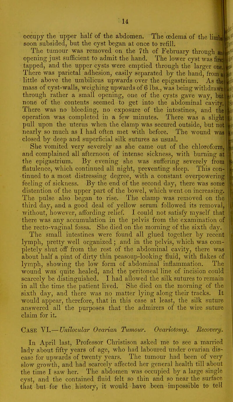 I- occupy tlie upper half of the abdomen. The oedema of the linilj soon subsided, but the cyst began at once to refill. ^L, The tumour was removed on the 7th of February through 'f^m^' opening just sufficient to admit the hand. The lower cyst was ^Hi:'^ tapped, and the upper cysts were emptied through the larger oi^'^ There was parietal adhesion, easily separated by the hand, from ai;, little above the umbilicus upwards over the epigastrium. As tMj||i^ mass of cyst-walls, weighing upwards of 6 lbs., was being withdrawS^ through rather a small opening, one of the cysts gave way, but none of the contents seemed to get into the abdominal cavity. operation was completed in a few minutes. There was a slight pull upon the uterus when the clamp was secured outside, but not nearly so much as I had often met with before. The wound was closed by deep and superficial silk sutures as usual. She vomited very severely as she came out of the chloroform, and complained all afternoon of intense sickness, with burning at tlie epigastrium. By evening she was suffering severely from flatulence, which continued all night, pi'eventing sleep. This con- tinued to a most distressing degree, with a constant overpowering feeling of sickness. By the end of the second day, there was some distention of the upper part of the bowel, which went on increasing. The pulse also began to rise. The clamp was removed on tin third day, and a good deal of yellow serum followed its removal, without, however, affording relief. I could not satisfy myself that there was any accumulation in the pelvis from the examination of the recto-vaginal fossa. She died on the morning of the sixth day. The small intestines were found all glued together by recent lymph, pretty well organized ; and in the pelvis, which was com- pletely shut off from the rest of the abdominal cavity, there was about half a pint of dirty thin peasoup-looking fluid, with flakes of lymph, showing the low form of abdominal inflammation. The wound was quite healed, and the peritoneal line of incision could scarcely be distinguished. I had allowed the silk sutures to remain in all the time the patient lived. She died on the morning of the sixth day, and there was no matter lying along their tracks. It would appear, therefore, that in this case at least, the silk suture .answered all the purposes that the admirers of the wire sutm'e claim for it. Case VI.—Unilocular Ovarian Tumour. Ovariotomy. Recovery. In April last. Professor Christison asked me to see a married lady about fifty years of age, who had laboured under ovarian dis- ease for upwards of twenty years. The tumour had been of very slow growth, and had scarcely affected her general health till about the time I saw her. The abdomen was occupied by a large single cyst, and the contained fluid felt so thin and so near the surface that but for the . history, it would have been impossible to tell
