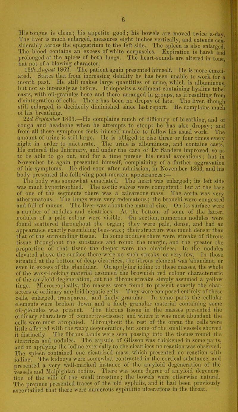 His tongue is olefin; his appetite good; his bowels are moved twice a-day. The liver is much enlarged, measures eiglit inches vertically, and extends con- siderably across the epigastrium to the left side. The spleen is also enlarged. The blood contains an excess of white corpuscles. Expiration is harsh and prolonged at the apices of both lungs. The heart-sounds are altered in tone but not of a blowing character. ' 13t/i August 1862.—The patient again presented himself. He is more emaci- ated. States that from increasing debility he has been imable to work for a month past. He still makes large quantities of m-ine, which is albuminous, but not so intensely as before. It deposits a sediment containing hyaline tube- casts, with oil-granules here and there arranged in groups, as if resulting from disuitegration of cells. There has been no dropsy of late. The liver, though still enlarged, is decidedly diminished since last report. He complains much of his breathing. 22(1 September 1863.—He complains much of difficulty of breathing, and ot cough and headache when he attempts to stoop; he has also dropsy; and from all tlicse symptoms feels himself unable to follow his usual work. The amount of urine is still large. He is obliged to rise three or four times every night in order to micturate. The urine is albuminous, and contains casts. He entered the Infirmary, and under the care of Dr Sanders improved, so as to be able to go out, and for a time pursue his usual avocations; but in November lie again presented himself, complaining of a further aggravation of his symptoms. He died soon after admission, in November 1863, and his body presented the following post-mortem appearances :— The body was somewhat emaciated. The heart was enlarged; its left side was much hypertrophied. The aortic valves were competent; but at the base of one of the segments there was a calcareous mass. The aorta was very atheromatous. Tlie linigs were very ccdematous; the bronchi were congested and full of mucus. The liver was about the natural size. On its surface were a number of nodules and cicatrices. At the bottom of some of the latter, nodules of a pale colour were visible. On section, numerous nodules were found scattered througliout the organ; they were pale, dense, and had an appearance exactly resembling bees-wax ; their structure was much denser than that of the surrounding tissue. In some nodules there were streaks of fibrous tissue throughout the substance and round the margin, and the greater the proportion of that tissue the deeper were the cicatrices. In the nodules elevated above the surface there were no such streaks, or very few. In those situated at the bottom of deep cicatrices, the fibrous element was 'abundant, or even in excess of the glandular. On applying iodine to tliese masses, the whole of the waxy-Iookhig material assumed the brownish red colour cliaracteristic of the amyloid degeneration, but the fibrous streaks simply assumed a yellow tinge. Microscopically, the masses were found to present exactly the char- acters of ordinary amyloid hepatic cells. They were composed entirely of these cells, enlarged, transparent, and finely granular. In some parts the cellular elements were broken down, and a finely granular material containing some oil-globules was present. The fibrous tissue in the masses presented the ordinary characters of connective-tissue; and where it was most abundant the cells were most atrophied. Throughout the rest of the organ the cells were little affected with the waxy degeneration, but some of the small vessels shoAvcd it distinctly. The fibrous bands were seen passing into the tissues round llie cicatrices and nodules. The capsule of Glisson was thickened in some parts, and on applying the iodine externally to the cicatrices no reaction was observed. The spleen contained one cicatrized mass, which presented no reaction Avitb iodine. The kidneys were somewhat contracted in tlie cortical substance, and presented a very well-marked instance of the amyloid degeneration of the vessels and Malpighian bodies. There was some degree of amyloid degenera- tion of the villi of the snuill intestine; the bowels were otherwise natural. The prepuce iircsented traces of the old syphilis, and it had been previously ascertained that there were numerous syphilitic ulcerations in the throat.