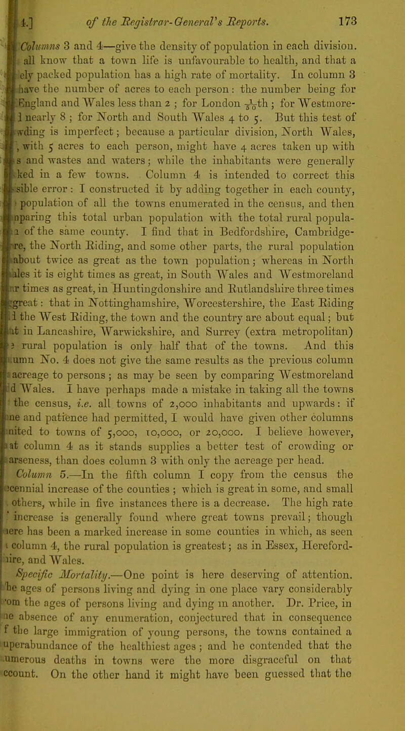 i j 1.] of the JRegistrar-OeneraVs Beports. 173 IO^htmns 3 and 4—give the density of popxilation in each division, all know that a town lite is unfavourable to health, and that a ely packed population has a high rate of mortality. lu column 3 lave the number of acres to each person: the number being for ilnglaud and Wales less than 2 ; for London -gJg-th ; for Westmore- . nearly 8 ; for North and South Wales 4 to 5. But this test of rdiug is imperfect; because a particular division, North Wales, with 5 acres to each person, might have 4 acres taken up with and wastes and waters; while the inhabitants were generally :ed in a few towns. Column 4 is intended to correct this ible error: I constructed it by adding together in each county, population of all the towns enumerated in the census, and then paring this total urban population with the total rural popula- of the same county. I find that in Bedfordshire, Cambridge- !, the North Eiding, and some other parts, the rural population jout twice as great as the town population; whereas in North es it is eight times as great, in South Wales and Westmoreland times as great, in Huntingdonshire and Rutlandshire three times •eat: that in Nottinghamshire, Worcestershire, tlie East Riding the West Riding, the town and the country are about equal; but in Lancashire, Warwickshire, and Surrey (extra metropolitan) nu-al population is only half that of the towns. And this nn No. 4 does not give the same results as the previous column ireage to persons ; as may be seen by comparing Westmoreland Wales. I have perhaps made a mistake in taking all the towns le census, i.e. all towns of 2,000 inhabitants and upwards: if and patience had permitted, I would have given other columns ed to towns of 5,000, 10,000, or 20,000. I believe however, column 4 as it stands supplies a better test of crowding or jeness, than does column 3 with only the acreage per head. 'olumn 5.—In the fifth column I copy from the census the nnial increase of the counties ; which is great in some, and small uuhers, while in five instances there is a decrease. The high rate ' increase is generally found where great towns prevail; though Here has been a marked increase in some counties in which, as seen I column 4, the rural population is greatest; as in Essex, Hereford- lire, and Wales. Specific Mortality.—One point is here deserving of attention, ages of persons living and dying in one place vary considerably 'om the ages of persons living and dying m another. Dr. Price, in ae absence of any enumeration, conjectured that in consequence f the large immigration of young persons, the towns contained a I uperabundance of the healthiest ages; and he contended that the umerous deaths in towns were the more disgraceful on that ccount. On the other hand it might have been guessed that the