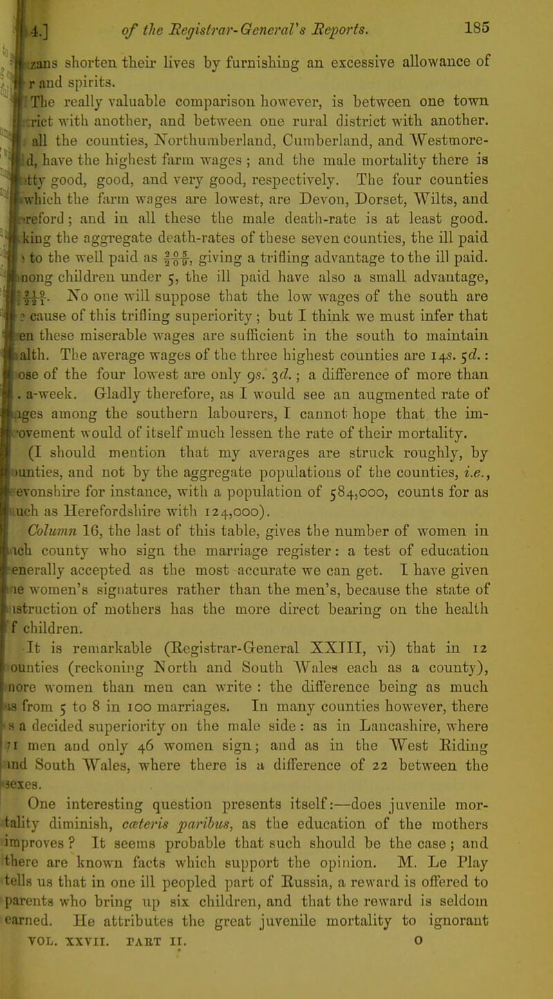 s shorten their lives by furnishing an excessive allowance of ^pioA spirits. e really valuable comparison however, is between one town st with another, and between one rural district with another. I all the counties, Northumberland, Cumberland, and Westmore- d, have the highest farm wages ; and tlie male mortality there is itty good, good, and very good, respectively. The four counties rwbich the farm wages are lowest, are Devon, Dorset, WUts, and reford; and in all these the male death-rate is at least good, king the aggregate death-rates of these seven counties, the ill paid to the well paid as giving a trifling advantage to the ill paid, iiiong children under 5, the ill paid have also a small advantage, No one will suppose that the low wages of the south are ? cause of this trifling superiority ; but I think we must infer that m these miserable wages are sufficient in the south to maintain alth. The average wages of the three highest counties are 14s. ^d.: ose of the four lowest are only 9s. yl.; a diffisrence of more than a-week. Gladly therefore, as I would see an augmented rate of es among the southern labourers, I cannot hope that the im- •ovement would of itself much lessen the rate of theix mortality, (I should mention that my averages are struck roughly, by Dunties, and not by the aggregate populations of the counties, i.e., evonshire for instance, with a population of 584,000, counts for as uch as Herefordshire with 124,000). Column 16, the last of this table, gives the number of women in iich county who sign the marriage register: a test of education enerally accepted as the most accurate we can get. I have given fie women's signatures rather than the men's, because the state of ■istruction of mothers has the more direct bearing on the health f children. It is remarkable (Eegistrar-General XXIII, vi) that in 12 ounties (reckoning North and South Wales each as a county), nore women than men can write : the diflerence being as much IS from 5 to 8 in 100 marriages. In many counties however, there <8 a decided superiority on the male side: as in Lancashire, where .71 men and only 46 women sign; and as in the West Eiding md South Wales, where there is a difference of 22 between the 3exes. One interesting question presents itself:—does juvenile mor- tality diminish, cateris paribus, as the education of the mothers improves ? It seems probable that such should be the case; and there are known facts which support the opinion. M. Le Play tells us that in one ill peopled part of Eussia, a reward is offered to parents who bring up six children, and that the reward is seldom earned. He attributes the great juvenile mortality to ignorant VOL. XXVn. PAET II. O