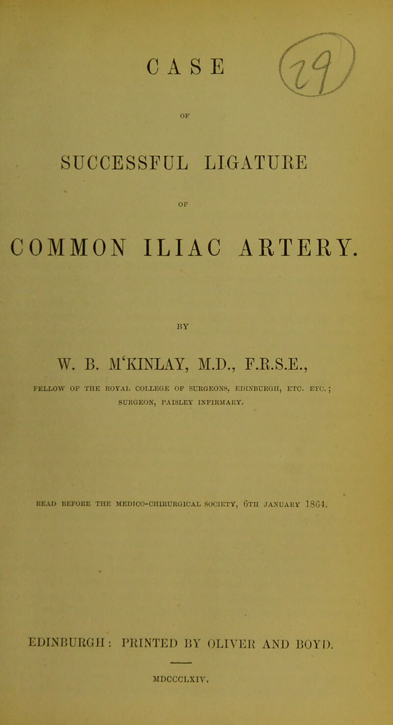 Ol-' SUCCESSFUL LIGATUKE OP COMMON ILIAC ARTERY. BY W. B. M'KINLAY, M.D., F.R.S.E., FELLOW OF THE ROVAL COLLEGE OP SURGEONS, EmNBUROII, ETC. ETC. ; SURGEON, I'AISLEY INFIRMARY. HBXD BEFORE THE MEDICO-CHIRUBOICAL SOCIETY, Gtu JANUARY 18G4. EDLNBURGII: PRINTED BY OLIVER AND BOYD. MDCCCLXIV.