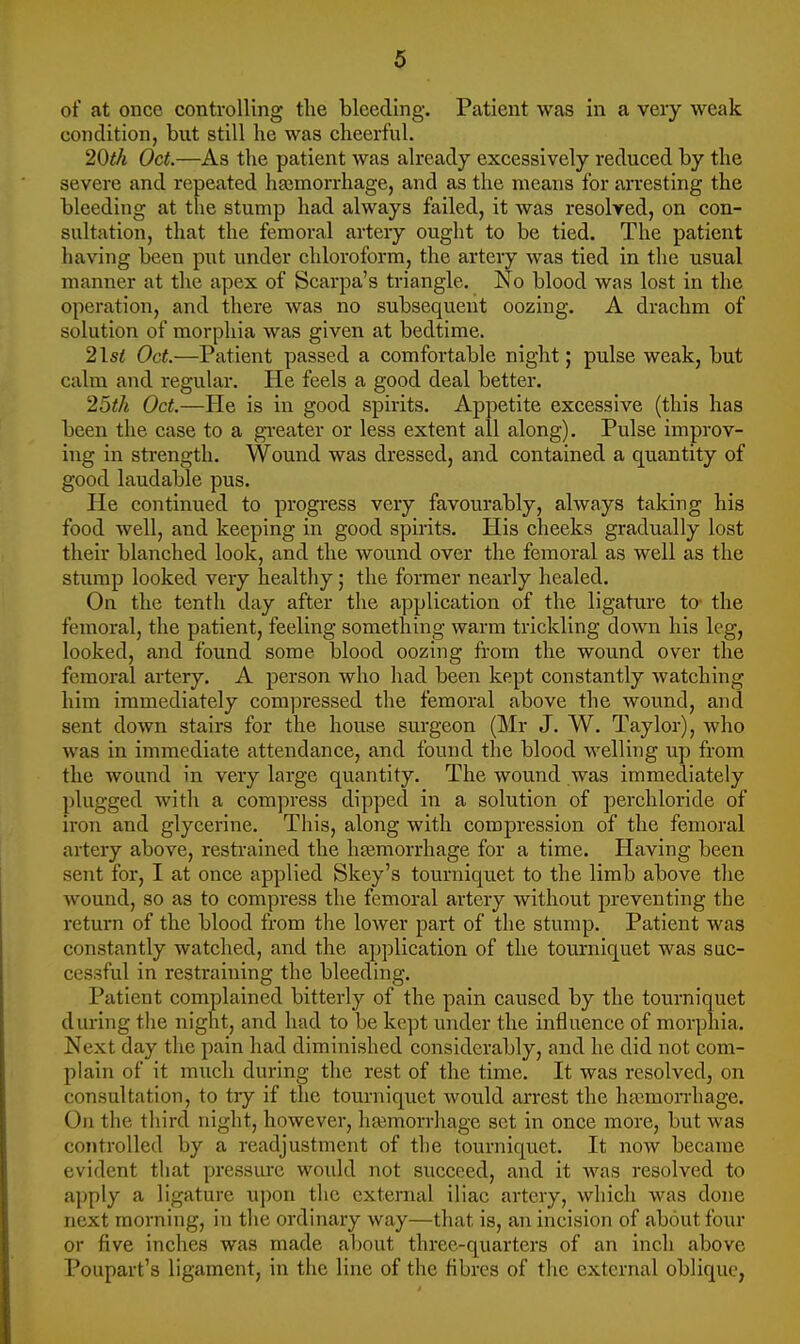 of at once controlling tlie bleeding. Patient was in a very weak condition, but still he was cheerful. 20th Oct.—As the patient was already excessively reduced by the severe and repeated haemorrhage, and as the means for arresting the bleeding at the stump had always failed, it was resolved, on con- sultation, that the femoral artery ought to be tied. The patient having been put under chloroform, the artery was tied in the usual manner at the apex of Scarpa's triangle. No blood was lost in the operation, and there was no subsequent oozing. A drachm of solution of morphia was given at bedtime. 2lsi Oct.—Patient passed a comfortable night; pulse weak, but calm and regular. He feels a good deal better. 25th Oct.—He is in good spirits. Appetite excessive (this has been the case to a gi-eater or less extent all along). Pulse improv- ing in strength. Wound was dressed, and contained a quantity of good laudable pus. He continued to progress very favourably, always taking his food well, and keeping in good spirits. His cheeks gradually lost their blanched look, and the wound over the femoral as well as the stump looked very healthy; the former nearly healed. On the tenth day after the application of the ligature to- the femoral, the patient, feeling something warm trickling down his leg, looked, and found some blood oozing from the wound over the femoral artery. A person who had been kept constantly watching him immediately compressed the femoral above the wound, and sent down stairs for the house surgeon (Mr J. W. Taylor), who was in immediate attendance, and found the blood welling up from the wound in very large quantity. The wound was immediately plugged with a compress dipped in a solution of percliloride of iron and glycerine. This, along with compression of the femoral artery above, restrained the htemorrhage for a time. Having been sent for, I at once applied Skey's tourniquet to the limb above the wound, so as to compress the femoral artery without preventing the return of the blood from the lower part of the stump. Patient was constantly watched, and the application of the tourniquet was suc- cessful in restraining the bleeding. Patient complained bitterly of the pain caused by the tourniquet during the night, and had to be kept under the influence of morphia. Next day the pain had diminished considerably, and he did not com- plain of it much during the rest of the time. It was resolved, on consultation, to tiy if the tourniquet would arrest the hamioiThage. On the third night, however, haemorrhage set in once more, but was controlled by a readjustment of the tourniquet. It now became evident that pressure would not succeed, and it was resolved to apply a ligature upon the external iliac artery, which was done next morning, in the ordinary way—that is, an incision of about four or five inches was made about three-quarters of an inch above Poupart's ligament, in the line of the fibres of the external oblique,