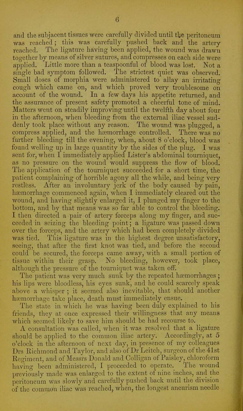 and the subjacent tissues were carefully divided until tbe peritoneum was reached; this was carefully pushed back and the arteiy reached. The ligature having been applied, the wound was drawn together by means of silver sutures, and compresses on each side were applied. Little more than a teaspoonful of blood was lost. Not a single bad symptom followed. The strictest quiet was observed. Small doses of morphia were administered to allay an irritating cough which came on, and which proved very troublesome on account of the wound. In a few days his appetite returned, and the assurance of present safety promoted a cheerful tone of mind. Matters went on steadily improving until the twelfth day about four in the afternoon, when bleeding from the external iliac vessel sud- denly took place without any reason. The wound was plugged, a compress applied, and tlie haemorrhage controlled. There was no further bleeding till the evening, when, about 8 o'clock, blood was found welling up in large quantity by the sides of the plug. I was sent for, when I immediately applied Lister's abdominal tourniquet, as no pressure on the wound would suppress the flow of blood. The application of the tourniquet succeeded for a short time, the patient complaining of horrible agony all the while, and being very restless. After an involuntary jerk of the body caused by pain, haemorrhage commenced again, when I immediately cleared out the wound, and having slightly enlarged it, I plunged my finger to the bottom, and by that means was so far able to control the bleeding. I then directed a pair of artery forceps along my finger, and suc- ceeded in seizing the bleeding point; a ligature was passed down over the forceps, and the artery which had been completely divided was tied. This ligature was in the highest degree unsatisfactory, seeing, that after the first knot was tied, and before the second could be secured, the forceps came away, with a small portion of tissue within their grasp. No bleeding, however, took place, although the pressure of the tourniquet was taken off. The patient was very much sunk by the repeated haemorrhages ; his lips were bloodless, his eyes sunk, and he could scarcely speak above a whisper ; it seemed also inevitable, that should another haemorrhage take place, death must immediately ensue. The state in which he Avas having been duly explained to his fi-iends, they at once expressed their willingness tliat any means which seemed likely to save him sliould be had recourse to. A consultation was called, when it was resolved that a ligatm-e should be applied to the common iliac artery. Accordingly, at 5 o'clock in the afternoon of next day, in presence of my colleagues Drs Richmond and Taylor, and also of Dr Leitch, surgeon of the 41st Regiment, and of Messrs Donald and CoUigan of Paisley, chloroform having been administered, I proceeded to operate.^ The wound previously made was enlarged to the extent of nine inches, and the peritoneum was slowly and carefully pushed back until tlie division of the counnou iliac was reached, when, the longest aneurism needle