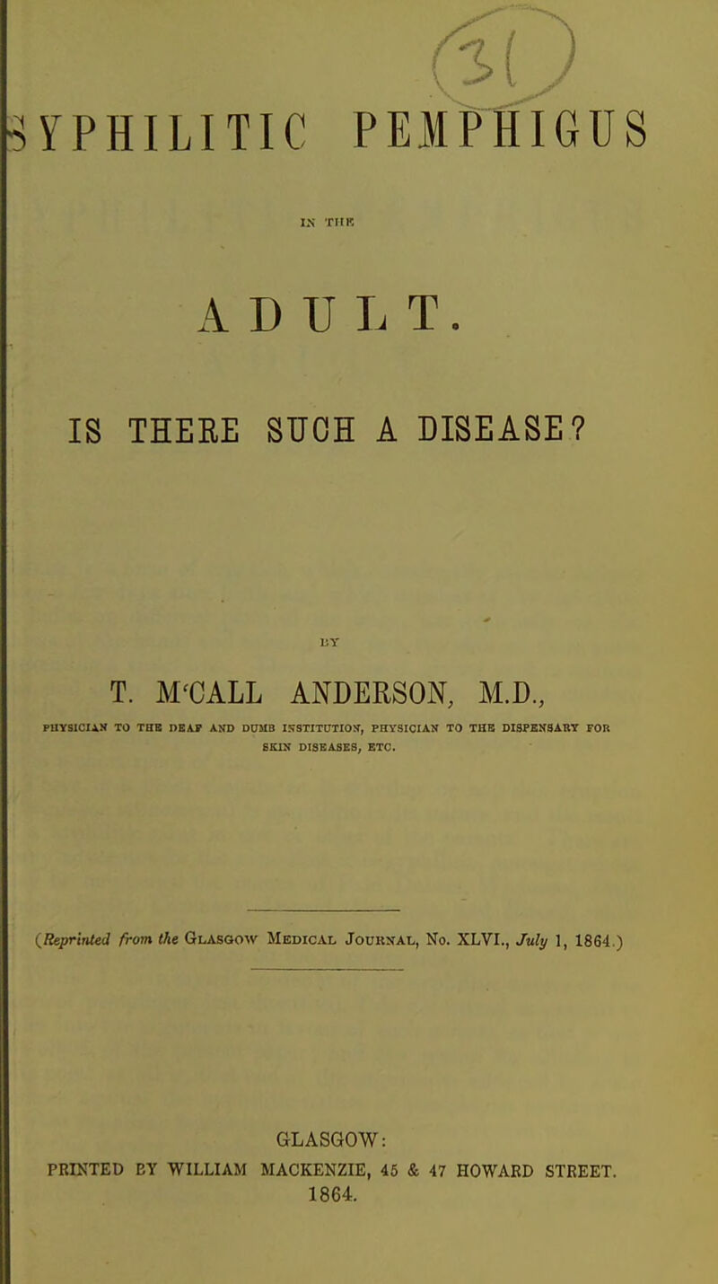 IN TIIK ADULT. IS THEEE SUCH A DISEASE? T. M'CALL ANDERSON, M.D., PHYSICIAfl TO THE DEAF AND DDMB ISSTITDTION^, PHYSICIAN TO THE DISPENSABT FOB 6K1N DISEASES, ETC. (Reprinted from the Glasgow Medical Journal, No. XLVI., July 1, 1864.) GLASGOW: PRINTED BY WILLIAM MACKENZIE, 45 & 47 HOWARD STREET. 1864.