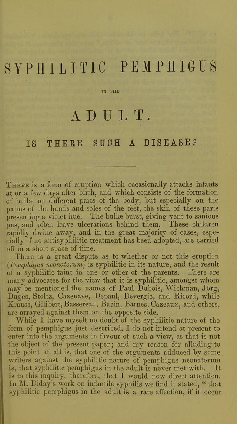 IN THE ADULT. IS TEEKE SUCH A DISEASE? There is a form of eruption which occasionally attacks infants at or a few days after birth, and which consists of the formation of bullfe on different parts of the body, but especially on the palms of the hands and soles of the feet, the skin of these parts presenting a violet hue. The bullas burst, giving vent to sanious pus, and often leave ulcerations behind them. These children rapidly dwine away, and in the great majority of cases, espe- cially if no antisyphilitic treatment has been adopted, are carried off in a short space of time. There is a great dispute as to whether or not this eruption [Pemphigus neonatorum) is syphilitic in its nature, and the result of a syphilitic taint in one or other of the parents. There are many advocates for the view that it is syphilitic, amongst whom may be mentioned the names of Paul Dubois, Wichman, Jorg, Dugbs, Stoltz, Cazenave, Depaul, Devergie, and Eicord, while Krauss, Gilibert, Bassereau, Bazin, Barnes, Cazeaux, and others, are aixayed against them on the opposite side. While I have myself no doubt of the syphilitic nature of the form of pemphigus just described, I do not intend at present to enter into the arguments in favour of such a view, as that is not the object of the present paper; and my reason for alluding to this point at all is, that one of the arguments addu.ced by some writers against the syphilitic nature of pemphigus neonatorum is, that syphilitic pempliigus in the adult is never met with. It is to this inquiry, therefore, that I would now direct attention. In M. Diday's work on infantile syphilis we find it stated,  that syphilitic pemphigus in the adult is a rare affection, if it occur