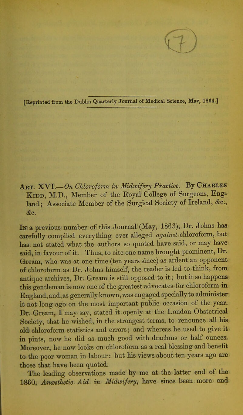 [Reprinted from the Dublin Quarterly Journal of Medical Science, Mav, 18641] Art. XVI.—On Chloroform in Midwifery Practice. By CHARliES KiDD, M.D., Member of the Royal College of Surgeons, Eng- land; Associate Member of the Surgical Society of Ireland, &c;, &c. In a previous number of this Journal'(May, 1863), Dr. Johns has carefully compiled everything ever alleged apramsi.chloroform, but has not stated what the authors so quoted have said, or may have said, in favour of it. Thus, to cite one name brought prominent, Dr. Gream, who was at one time (ten years since) as ardent an opponent of chloroform as Dr. Johns himself, the reader is led to think, from antique archives. Dr. Gream is still opposed to it; but it so happens this gentleman is now one of the greatest advocates for chloroform in England, and, as generally known, was engaged speciallyto administer it not long ago on the most important public occasion of the year. Dr. Gream, I may say, stated it openly at the London Obstetrical Society, that he wished, in the strongest terms, to renounce all his old chloroform statistics and errors; and whereas he used to give it in pints, now he did as much good with drachms or half ounces. Moreover, he now looks on chloroform as a real blessing and benefit to the poor woman in labour: but his views about ten years ago are those that have been quoted. The leading observations made by me at the latter end of the 1860, Atuesthetio Aid in Midwifery, have since been more and