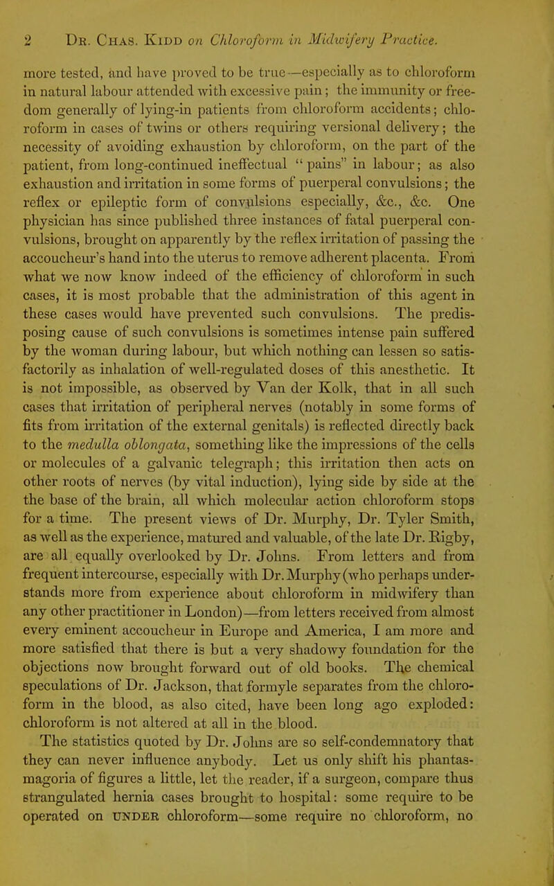 more tested, and have proved to be true—especially as to chloroform in natural labour attended with excessive pain; the immunity or free- dom generally of lying-in patients from chloroform accidents; chlo- roform in cases of twins or others requiring versional delivery; the necessity of avoiding exhaustion by chloroform, on the part of the patient, from long-continued ineffectual pains in labour; as also exhaustion and irritation in some forms of puerperal convulsions; the reflex or epileptic form of convulsions especially, &c., &c. One physician has since published three instances of fatal puerperal con- vulsions, brought on apparently by the reflex irritation of passing the accoucheur's hand into the uterus to remove adherent placenta. From what we now know indeed of the efficiency of chloroform in such cases, it is most probable that the administration of this agent in these cases would have prevented such convulsions. The predis- posing cause of such convulsions is sometimes intense pain suffered by the woman during labour, but which nothing can lessen so satis- factorily as inhalation of well-regulated doses of this anesthetic. It is not impossible, as observed by Van der Kolk, that in all such cases that irritation of peripheral nerves (notably in some forms of fits from irritation of the external genitals) is reflected directly back to the medulla oblongata, something like the impressions of the cells or molecules of a galvanic telegraph; this irritation then acts on other roots of nerves (by vital induction), lying side by side at the the base of the brain, all which moleculai' action chloroform stops for a time. The present views of Dr. Murphy, Dr. Tyler Smith, as well as the experience, matured and valuable, of the late Dr. Rigby, are all equally overlooked by Dr. Johns. From letters and from frequent intercourse, especially with Dr. Murphy (who perhaps under- stands more from experience about chloroform in midwifery than any other practitioner in London)—from letters received from almost every eminent accouchem- in Europe and America, I am more and more satisfied that there is but a very shadowy foimdation for the objections now brought forward out of old books. The chemical speculations of Dr. Jackson, that formyle separates from the chloro- form in the blood, as also cited, have been long ago exploded: chloroform is not altered at all in the blood. The statistics quoted by Dr. Jolms are so self-condemnatory that they can never influence anybody. Let us only shift his phantas- magoria of figures a little, let the reader, if a surgeon, compare thus strangulated hernia cases brought to hospital: some require to be operated on under chloroform—some require no chloroform, no