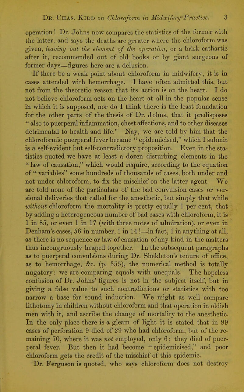 operation ! Dr. Johns now compares the statistics of the former with the latter, and says the deaths are greater where the chloroform was given, leaving out the element of the operation, or a brisk cathartic after it, recommended out of old books or by giant surgeons of former days—figures here are a delusion. If there be a weak point about chloroform in midwifery, it is in cases attended with hemorrhage. I have often admitted this, but not from the theoretic reason that its action is on the heart. I do not believe chloroform acts on the heart at all in the popular sense in which it is supposed, nor do I think there is the least foundation for the other parts of the thesis of Dr. Johns, that it predisposes  also to puerperal inflammation, chest affections, and to other diseases detrimental to health and life. Nay, we are told by him that the chloroformic puerperal fever became  epidemicised, which I submit is a self-evident but self-contradictory proposition. Even in the sta- tistics quoted we have at least a dozen disturbing elements in the  law of causation, which would require, according to the equation of  variables some hundreds of thotisands of cases, both under and not under chloroform, to fix the mischief on the latter agent. We are told none of the particulars of the bad convulsion cases or ver- eional deliveries that called for the anesthetic, but simply that Avhile without chloroform the mortality is pretty equally 1 per cent, that ' by adding a heterogeneous number of bad cases with chloroform, it is 1 in 85, or even 1 in 17 (with three notes of admiration), or even in Denham's cases, 56 in number, 1 in 14!—in fact, 1 in anything at all, as there is no sequence or law of causation of any kind in the matters thus incongruously heaped together. In the subsequent paragraphs as to puerperal convulsions during Dr. Shekleton's tenure of oflfice, as to hemorrhage, &c. (p. 355), the numerical method is totally nugatory: we are comparing equals with unequals. The hopeless confusion of Dr. Johns' figures is not in the subject itself, but in giving a false value to such contradictions or statistics Avith too narrow a base for sound induction. We might as well compare lithotomy in children without chloroform and that operation in oldish men with it, and ascribe the change of mortality to the anesthetic. In the only place there is a gleam of light it is stated that in 99 cases of perforation 9 died of 29 who had chloroform, but of the re- maining 70, where it was not employed, only 6; they died of puer- peral fever. But then it had become  epidemicised, and poor chloroform gets the credit of the mischief of this epidemic. Dr. Ferguson is quoted, who says chloroform does not destroy
