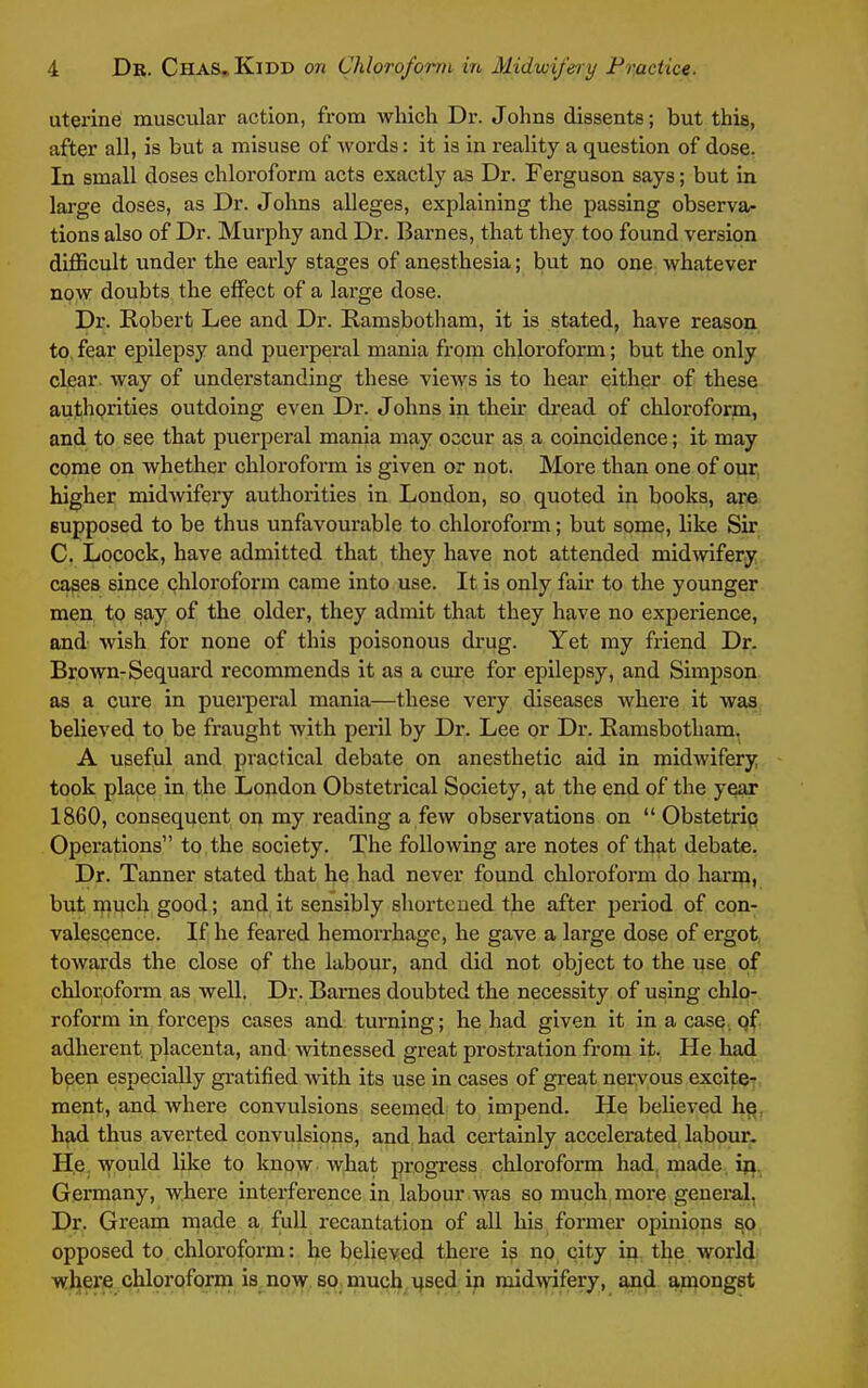 uterine muscular action, from which Dr. Johns dissents; but this, after all, is but a misuse of words: it is in reality a question of dose. In small doses chloroform acts exactly as Dr. Ferguson says; but in large doses, as Dr. Johns alleges, explaining the passing observa- tions also of Dr. Murphy and Dr. Barnes, that they too found version diflScult under the early stages of anesthesia; but no one whatever no\v doubts the effect of a large dose. Dr. Robert Lee and Dr. Ramsbotham, it is stated, have reason to fear epilepsy and puei'peral mania from chloroform; but the only clear, way of understanding these views is to hear either of these autihgrities outdoing even Dr. Johns in their dread of chloroform, and to see that puerperal mania may occur as a coincidence; it may come on whether chloroform is given or not. More than one of our higher midwifery authorities in London, so quoted in books, are Bupposed to be thus unfavourable to chloroform; but some, like Sir C. Locock, have admitted that they have not attended midmfery cases since chloroform came into use. It is only fair to the younger men to say of the older, they admit that they have no experience, and wish for none of this poisonous drug. Yet my friend Dr. Brown-Sequard recommends it as a cure for epilepsy, and Simpson as a cure in puei'peral mania—these very diseases where it was believed to be fraught with peril by Dr. Lee or Dr. Eamsbotham. A useful and practical debate on anesthetic aid in midwifery took place in the London Obstetrical Society, at the end of the year 1860, consequent on my reading a few observations on  Obstetrip Operations to the society. The following are notes of that debate, Dr. Tanner stated that he had never found chloroform do harm, but much good; and it sensibly shortened the after period of con- valescence. If he feared hemorrhage, he gave a large dose of ergot, towards the close of the labour, and did not object to the use of chlor,oform as well. Dr. Barnes doubted the necessity of using chlo- roform in forceps cases and turning; he had given it in a case.qf adherent, placenta, and -witnessed great prostration from it. He had been especially gratified Avith its use in cases of great nervous exciteT, ment, and where convulsions seemed to impend. He believed he^ had thus averted convulsions, and had certainly accelerated labour. He. would like to know what progress chloroform had, made iji. Germany, where interference in labour was so much more general, Dr. Gream made a full recantation of all his former opinions so opposed to chloroform: he believed there is no city in the world where chloroform is now so much used in midwifery, and amongst