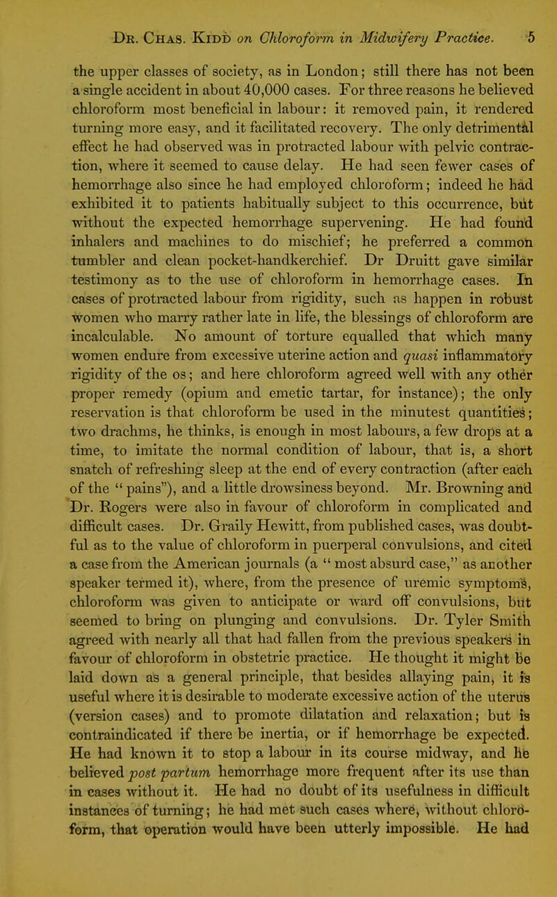 the upper classes of society, as in London; still there has not been a single accident in about 40,000 cases. For three reasons he believed chloroform most beneficial in labour: it removed pain, it rendered turning more easy, and it facilitated recovery. The only detrimental effect he had observed Avas in protracted labour with pelvic contrac- tion, where it seemed to cause delay. He had seen fewer cases of hemorrhage also since he had employed chloroform; indeed he had exhibited it to patients habitually subject to this occurrence, biit without the expected hemorrhage supervening. He had found inhalers and machines to do mischief; he preferred a common tumbler and clean pocket-handkerchief. Dr Druitt gave similar testimony as to the use of chloroform in hemorrhage cases. lii cases of protracted labour from rigidity, such as happen in robust women who marry rather late in life, the blessings of chloroform are incalculable. No amount of torture equalled that wliich many women endure from excessive uterine action and quasi inflammatory rigidity of the os; and here chloroform agreed well with any other proper remedy (opium and emetic tartar, for instance); the only reservation is that chloroform be used in the minutest quantities; two drachms, he thinks, is enough in most labours, a few drops at a time, to imitate the normal condition of labour, that is, a short snatch of refreshing sleep at the end of every contraction (after each of the  pains), and a little drowsiness beyond. Mr. Browning and Dr. Rogers were also in favour of chloroform in complicated and difficult cases. Dr. Graily Hewitt, from published cases, was doubt- ful as to the value of chloroform in pvierperal convulsions, and cited a case from the American journals (a  most absurd another speaker termed it), where, from the presence of uremic symptom^, chloroform Avas given to anticipate or ward off convulsions, but seemed to bring on plunging and convulsions. Dr. Tyler Smith agreed Avith nearly all that had fallen from the previous speakers in favour of chloroform in obstetric practice. He thought it might be laid doAvn a general principle, that besides allaying pain, it is useful Avhere it is desirable to moderate excessive action of the uterus (version cases) and to promote dilatation and relaxation; but is contraindicated if there be inertia, or if hemorrhage be expected. He had knoAATi it to stop a labour in its course midway, and hi3 believed post partum hemorrhage more frequent after its use than in cases without it. He had no doubt of its usefulness in difficult instances of turning; he had met such cases Avhere, Avithout chlord- fonn, that operation would have been utterly impossible. He had
