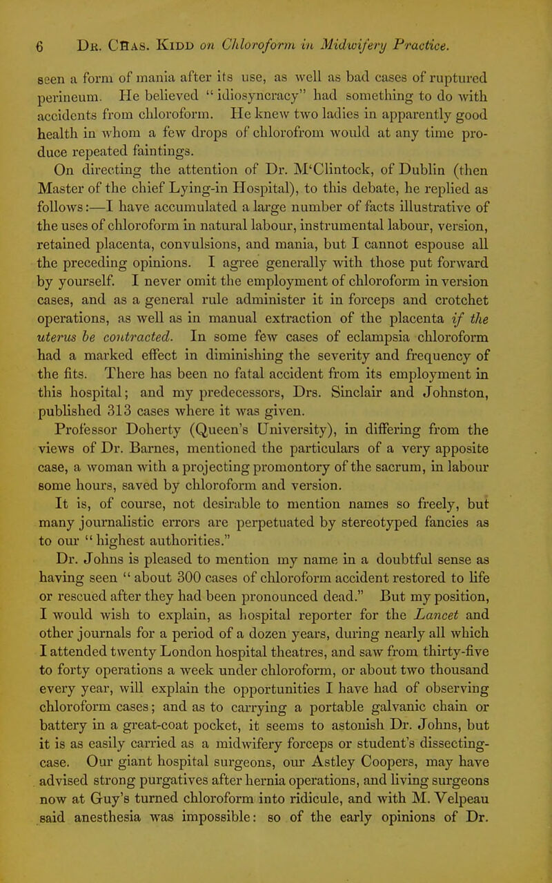 seen a form of mania after its use, as well as bad cases of ruptured perineum. He believed  idiosyncracy had something to do with accidents fi'om chloroform. He knew two ladies in apparently good health in whom a few drops of chlorofrom would at any time pro- duce repeated faintings. On directing the attention of Dr. M'Clintock, of Dublin (then Master of the chief Lying-in Hospital), to this debate, he replied as follows:—I have accumulated a lai'ge number of facts illustrative of the uses of chloroform in natural labour, instrumental labour, version, retained placenta, convulsions, and mania, but I cannot espouse all the preceding opinions. I agi-ee generally with those put forward by yourself. I never omit the employment of chloroform in version cases, and as a general rule administer it in forceps and crotchet operations, as well as in manual extraction of the placenta if the uterus be contracted. In some few cases of eclampsia chloroform had a marked effect in diminishing the severity and frequency of the fits. There has been no fatal accident from its employment in this hospital; and my predecessors, Drs. Sinclair and Johnston, published 313 cases where it Avas given. Professor Doherty (Queen's University), in differing from the views of Dr. Barnes, mentioned the particulars of a veiy apposite case, a woman with a projecting promontory of the sacrum, in labour some hours, saved by chloroform and version. It is, of course, not desmible to mention names so freely, but many journalistic errors are perpetuated by stereotyped fancies as to om  highest authorities. Dr. Johns is pleased to mention my name in a doubtful sense as having seen  about 300 cases of chloroform accident restored to life or rescued after they had been pronounced dead. But my position, I would wish to explain, as hospital reporter for the Lancet and other journals for a period of a dozen years, during nearly all which I attended twenty London hospital theatres, and saAV from thirty-five to forty operations a week under chloroform, or about two thousand every year, will explain the opportunities I have had of observing chloroform cases; and as to carrying a portable galvanic chain or battery in a great-coat pocket, it seems to astonish Dr. Johns, but it is as easily carried as a midwifeiy forceps or student's disseeting- case. Our giant hospital sui-geons, our Astley Coopers, may have advised strong purgatives after hernia operations, and living surgeons now at Guy's turned chloroform into ridicule, and with M. Velpeau said anesthesia was impossible: so of the early opinions of Dr.