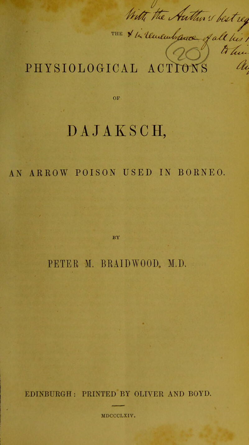 PHYSIOLOGICAL ACTrOlfS 4 OF DAJAKSCH, AN ARROW POISON USED IN BORNEO. BY PETER M. BRAIDWOOD, M.D. EDINBURGH: PRINTED BY OLIVER AND BOYD. MDCCCLXIV.