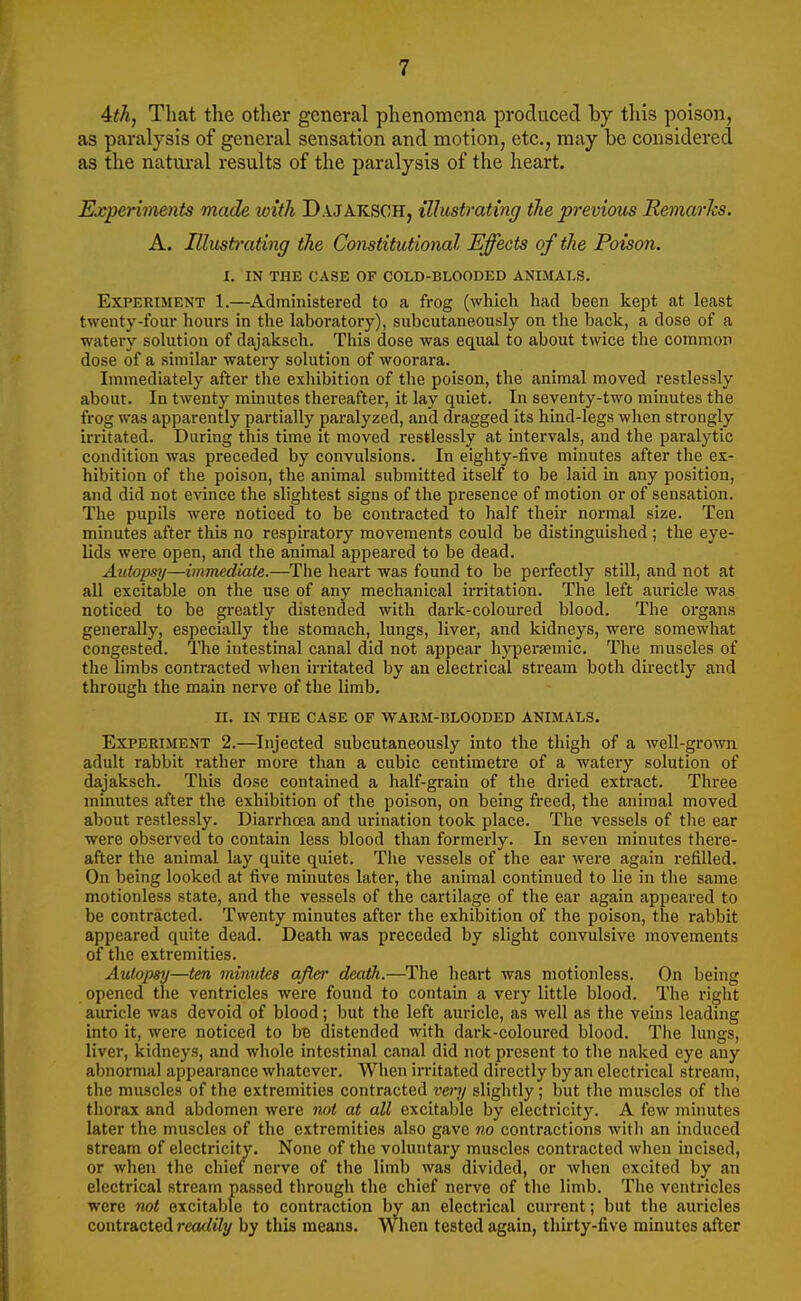 Ath, That the other general phenomena produced by this poison, as paralysis of general sensation and motion, etc., may be considered as the natiu'al results of the paralysis of the heart. Experiments made with Dajaksch, illustrating the pi'evious RemarJcs. A. Illustrating the Constitutional Effects of the Poison. I. IN THE CASE OF COLD-BLOODED ANIMALS. Experiment 1.—Administered to a frog (which had been kept at least twenty-four hours in the laboratory), subcutaneously on the back, a dose of a watery solution of dajaksch. This dose was equal to about twice the common dose of a similar watery solution of woorara. Immediately after the exhibition of the poison, the animal moved restlessly about. In twenty minutes thereafter, it lay quiet. In seventy-two minutes the frog was apparently partially paralyzed, and dragged its hind-legs when strongly irritated. During this time it moved restlessly at intervals, and the paralytic condition was preceded by convulsions. In eighty-five minutes after the ex- hibition of the poison, the animal submitted itself to be laid in any position, and did not evince the slightest signs of the presence of motion or of sensation. The pupils were noticed to be contracted to half their normal size. Ten minutes after this no respiratory movements could be distinguished; the eye- lids were open, and the animal appeared to be dead. Atitopsy—immediate.—The heart was found to be pei-fectly still, and not at all excitable on the use of any mechanical irritation. The left auricle was noticed to be greatly distended with dark-coloured blood. The organs generally, especially the stomach, lungs, liver, and kidneys, were somewhat congested. The intestinal canal did not appear h3^ersemic. The muscles of the limbs contracted when irritated by an electrical stream both directly and through the main nerve of the limb. II. in the case of warm-blooded animals. Experiment 2.—^Injected subcutaneously into the thigh of a well-gro^vn adult rabbit rather more than a cubic centimetre of a watery solution of dajaksch. This dose contained a half-grain of the dried extract. Three minutes after the exhibition of the poison, on being freed, the animal moved about restlessly. Diarrhoea and urination took place. The vessels of the ear were observed to contain less blood than formerly. In seven minutes thei-e- after the animal lay quite quiet. The vessels of the ear were again refilled. On being looked at five minutes later, the animal continued to lie in the same motionless state, and the vessels of the cartilage of the ear again appeared to be contracted. Twenty minutes after the exhibition of the poison, the rabbit appeared quite dead. Death was preceded by slight convulsive movements of the extremities. Autopsy—ten minutes after deaffi.—^The heart was motionless. On being opened the ventricles were found to contain a very little blood. The right auricle was devoid of blood; but the left auricle, as well as the veins leading into it, were noticed to bB distended with dark-coloured blood. The lungs, liver, kidneys, and whole intestinal canal did not present to the naked eye any abnormal appearance whatever. When irritated directly by an electrical stream, the muscles of the extremities contracted very slightly; but the muscles of the thorax and abdomen were not at all excitable by electricity. A few minutes later the muscles of the extremities also gave no contractions with an induced stream of electricity. None of the voluntary muscles contracted when incised, or when the chief nerve of the limb was divided, or when excited by an electrical stream passed through the chief nerve of the limb. The ventricles were not excitable to contraction by an electrical current; but the auricles contracted readily by this means. When tested again, thirty-five minutes after