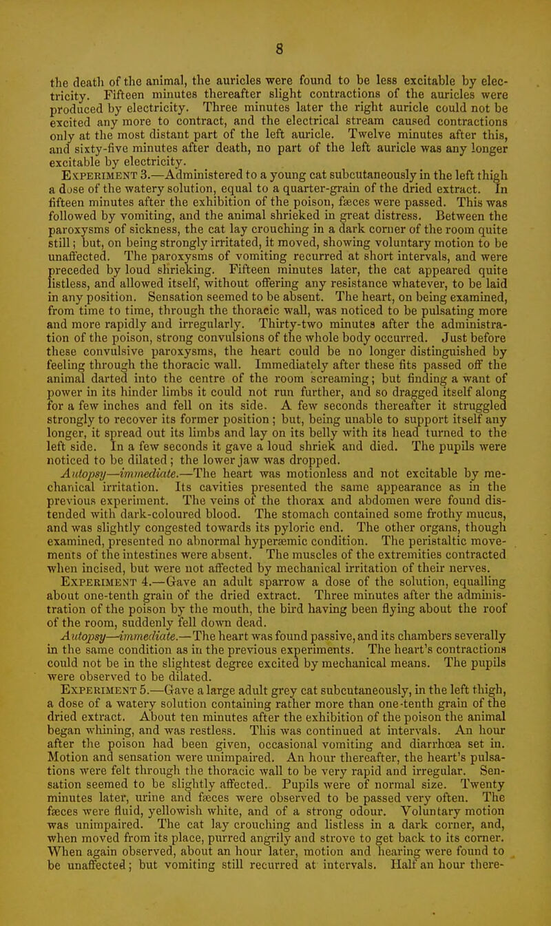 the death of the animal, the auricles were found to be less excitable by elec- tricity. Fifteen minutes thereafter slight contractions of the auricles were produced by electricity. Three minutes later the right auricle could not be excited any more to contract, and the electrical stream caused contractions only at the most distant part of the left auricle. Twelve minutes after this, and sixty-five minutes after death, no part of the left auricle was any longer excitable by electricity. Experiment 3.—Admmistered to a young cat subcutaneously in the left thigh a dose of the watery solution, equal to a quarter-gi-ain of the dried extract. In fifteen minutes after the exhibition of the poison, faeces were passed. This was followed by vomiting, and the animal shrieked in gi-eat distress. Between the paroxysms of sickness, the cat lay crouching in a dark corner of the room quite still; but, on being strongly irritated, it moved, showing voluntary motion to be unaffected. The paroxysms of vomiting recurred at short intervals, and were preceded by loud shrieking. Fifteen minutes later, the cat appeared quite listless, and allowed itself, without offering any resistance whatever, to be laid in any position. Sensation seemed to be absent. The heart, on being exammed, from time to time, through the thoracic wall, was noticed to be pulsatmg more and more rapidly and irregularly. Thirty-two minutes after the administra- tion of the poison, strong convulsions of the whole body occurred. Just before these convulsive paroxysms, the heart could be no longer distinguished by feeling through the thoracic wall. Immediately after these fits passed off the animal darted into the centre of the room screaming; but finding a want of power in its hinder limbs it could not run further, and so dragged itself along for a few inches and fell on its side. A few seconds thereafter it struggled strongly to recover its former position; but, being unable to support itself any longer, it spread out its limbs and lay on its belly with its head tui'ned to the left side. In a few seconds it gave a loud shriek and died. The pupils were noticed to be dilated; the lower jaw was dropped. Autopsy—immediate.—The heart was motionless and not excitable by me- chanical irritation. Its cavities presented the same appearance as in the previous experiment. The veins of the thorax and abdomen were found dis- tended with dark-coloured blood. The stomach contained some frothy mucus, and was slightly congested towards its pyloric end. The other organs, though examined, presented no abnormal hypersemic condition. The peristaltic move- ments of the intestines were absent. The muscles of the extremities contracted when incised, but were not affected by mechanical irritation of their nerves. Experiment 4.—Gave an adult sparrow a dose of the solution, equalling about one-tenth grain of the dried extract. Three minutes after the admmis- tration of the poison by the mouth, the bird having been flying about the roof of the room, suddenly fell dow dead. Autojjsy—immediate.—The heart was found passive, and its chambers sevei'ally in the same condition as in the previous experiments. The heart's contractions could not be in the slightest degree excited by mechanical means. The pupils were observed to be dilated. Experiment 5.—Gave a large adult grey cat subcutaneously, in the left thigh, a dose of a watery solution containing rather more than one-tenth grain of the dried extract. About ten minutes after the exhibition of the poison the animal began wliining, and was restless. This was continued at intervals. An hour after the poison had been given, occasional vomiting and diarrhoea set in. Motion and sensation were unimpaired. An hour thereafter, the heart's pulsa- tions were felt through the thoracic wall to be very rapid and irregular. Sen- sation seemed to be slightly affected.- Pupils were of normal size. Twenty minutes later, urine and freces were observed to be passed very often. The faeces were fluid, yellowish white, and of a strong odour. Voluntary motion was unimpaired. The cat lay crouching and listless in a dark corner, and, when moved from its place, purred angrily and strove to get back to its corner. When again observed, about an hour later, motion and hearing were found to be unaffected; but vomiting still recurred at intervals. Half an hour there-