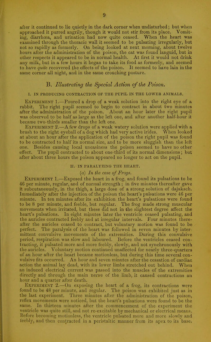 after it continued to lie quietly in the dark corner when undisturbed; but when approached it purred angrily, though it would not stir from its place. Vomit- ing, diarrhoea, and urination had now quite ceased. When the heart was examined through the thoracic wall it seemed to be pulsating irregularly, but not so rapidly as formerly. On being looked at next morning, about twelve liours after the administration of the poison, the cat was found languid, but in other respects it appeared to be in normal health. At first it would not drink any milk, but in a few hours it began to take its food as formerly, and seemed to have quite recovered the effects of the poison. It seemed to have lain in the same corner all night, and in the same crouching posture. B. Illustrating the Special Action of the Poison. I. IN PRODUCING CONTRACTION OF THE PUPIL IN THE LOWER ANIMALS. Experiment 1.—Poured a drop of a weak solution into the right eye of a rabbit. The right pupil seemed to begin to contract in about two minutes after the administration of the poison. About an hour later the right pupil was observed to be half as large as the left one, and after another half-hour it became two-thirds smaller than the left one. E.\-PERiMENT 2.—A few drops of a weak watery solution were applied with a brush to the right eyeball of a dog which had very active irides. When looked at about an hour after the application of the poison the right pupil was found to be contracted to half its normal size, and to be more sluggish than the left one. Besides causing local uneasiness the poison seemed to have no other effect. The pupil contracted to about one-third of its normal dimensions; but after about three hours the poison appeared no longer to act on the pupil. 11. IN PARALYZING THE HEART, (a) In the case of Frogs. Experiment 1.—Exposed the heart in a frog, and found its pulsations to be 46 per minute, regular, and of normal strength ; in five minutes thereafter gave it subcutaneously, in the thigh, a large dose of a strong solution of dajaksch. Immediately after the injection of the poison the heart's pulsations were 46 per minute. In ten minutes after its exhibition the heart's pulsations were found to be 8 per minute, and feeble, but regular. The frog made strong muscular movements when irritated, but these did not in the slightest degree affect the heart's pulsations. In eight mlrmtes later the ventricle ceased pulsating, and the auricles contracted feebly and at irregular intervals. Four minutes there- after the auricles ceased to contract, but voluntary motion was found to be perfect. The paralysis of the heart was followed in seven minutes by inter- mittent convulsive movements of the extremities. During this convulsive period, respiration was slow and laboured. Before the ventricles ceased con- tracting, it pulsated more and more feebly, slowly, and not synchronously with tlie auricles. Voluntary motion continued unaffected for nearly three-quarters of an hour after the heart became motionless, but during this time several con- vulsive fits occurred. An hour and seven minutes after the cessation of cardiac action the animal lay dead, with its lower limbs stretched out behind. When an induced electrical current was passed into the muscles of the extremities directly and tlu-ough the main nerve of the limb, it caused contractions an hour and a quarter after death. Experiment 2.—On exposing the heart of a frog, its contractions were found to be 48 per minute, and regular. The poison was exhibited just as in the last experiment. Tlu-ee minutes after tlie administration of the poison, reflex movements were noticed, but the iieart's pulsations were found to be the same. In thirteen minutes after the connnenceraent of the experiment tlic ventricle was quite still, and not re-excitable by mechanical or electrical means. Before becoming motionless, the ventricle pulsated more and more slowly and leel)ly, and then contracted in a peristaltic manner from its apex to its base.
