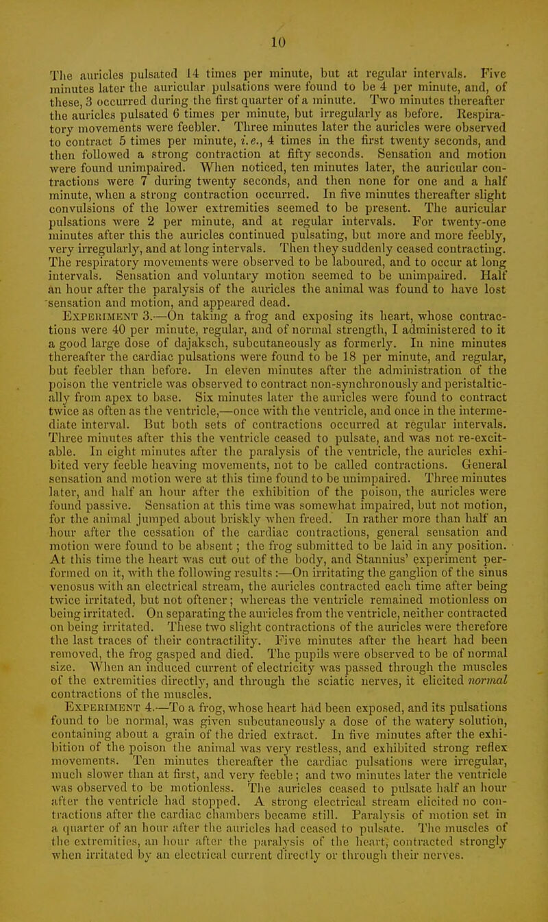 Tlie auricles pulsated 14 times per minute, but at regular imervals. Five minutes later the auricular pulsations were found to be 4 per minute, and, of these, 3 occurred during the first quarter of a minute. Two minutes thereafter the auricles pulsated 6 times per minute, but irregularly as before. Respira- tory movements were feebler. Three minutes later the auricles were observed to cotitract 5 times per minute, i.e., 4 times in the first twenty seconds, and then followed a strong contraction at fifty seconds. Sensation and motion were found unimpau-ed. When noticed, ten minutes later, the auricular con- tractions were 7 during twenty seconds, and then none for one and a half minute, when a strong contraction occurred. In five minutes thereafter slight convulsions of tlie lower extremities seemed to be present. The auricular pulsations were 2 per minute, and at regular intervals. For twenty-one minutes after this the auricles continued pulsating, but more and more feebly, very irregularly, and at long intervals. Then tliey suddenly ceased contracting. The respiratory movements were observed to be laboured, and to occur at long intervals. Sensation and voluntary motion seemed to be unimpaired. Half an hour after the paralysis of the auricles the animal was found to have lost sensation and motion, and appeared dead. ExPEUiMENT 3.—On taking a frog and exposing its heart, whose contrac- tions were 40 per minute, regular, and of normal strength, I administered to it a good large dose of dajaksch, subcutaneously as formerly. In nine minutes thereafter the cardiac pulsations were found to be 18 per minute, and regular, but feebler than before. In eleven minutes after the administration of the poison the ventricle was observed to contract non-synchronously and peristaltic- ally from apex to base. Six minutes later the auricles were fomid to contract twice as often as the ventricle,—once with the ventricle, and once in the interme- diate interval. But both sets of contractions occurred at regular intervals. Three minutes after this the ventricle ceased to pulsate, and was not re-excit- able. In eight minutes after the paralysis of the ventricle, the auricles exhi- bited very feeble heaving movements, not to be called contractions. General sensation and motion were at this time found to be unimpaired. Three minutes later, and half an hour after the exhibition of the poison, the auricles were found passive. Sensation at this time was somewhat impaired, but not motion, for the animal jumped about briskly when freed. In rather more than half an hour after the cessation of the cardiac contractions, general sensation and motion were found to be absent; the frog submitted to be laid in any position. At this time the heart was cut out of the body, and Stannius' experiment per- formed on it, with the following results :—On irritating the ganglion of the sinus venosus with an electrical stream, the auricles contracted each time after being twice irritated, but not oftener; whereas the ventricle remained motionless on being irritated. On separating the auricles from the ventricle, neither contracted on being irritated. These two slight contractions of the auricles were therefore the last traces of their contractility. Five minutes after the heart had been removed, the frog gasped and died. The pupils were observed to be of normal size. When an induced current of electricity was passed through the muscles of the extremities directlj^, and through the sciatic nerves, it elicited normal contractions of the muscles. Experiment 4.—To a frog, whose heart had been exposed, and its pulsations found to be normal, was given subcutaneously a dose of the watery solution, containing about a grain of the dried extract. In five minutes after the exhi- bition of the poison the animal was very restless, and exhibited strong reflex movements. Ten minutes thereafter the cardiac pulsations were irregular, much slower than at first, and very feeble ; and two minutes later the ventricle was observed to be motionless. The auricles ceased to pulsate luilf an hour after the ventricle had stopped. A strong electrical stream elicited no con- tractions after the cardiac chambers became still. Paralysis of motion set in a quarter of an hour after the auricles had ceased to pulsate. The muscles of the extremities, an hour after the paralysis of the heart, contracted strongly when irritated by an electrical current directly or tluougli tlieir nerves.