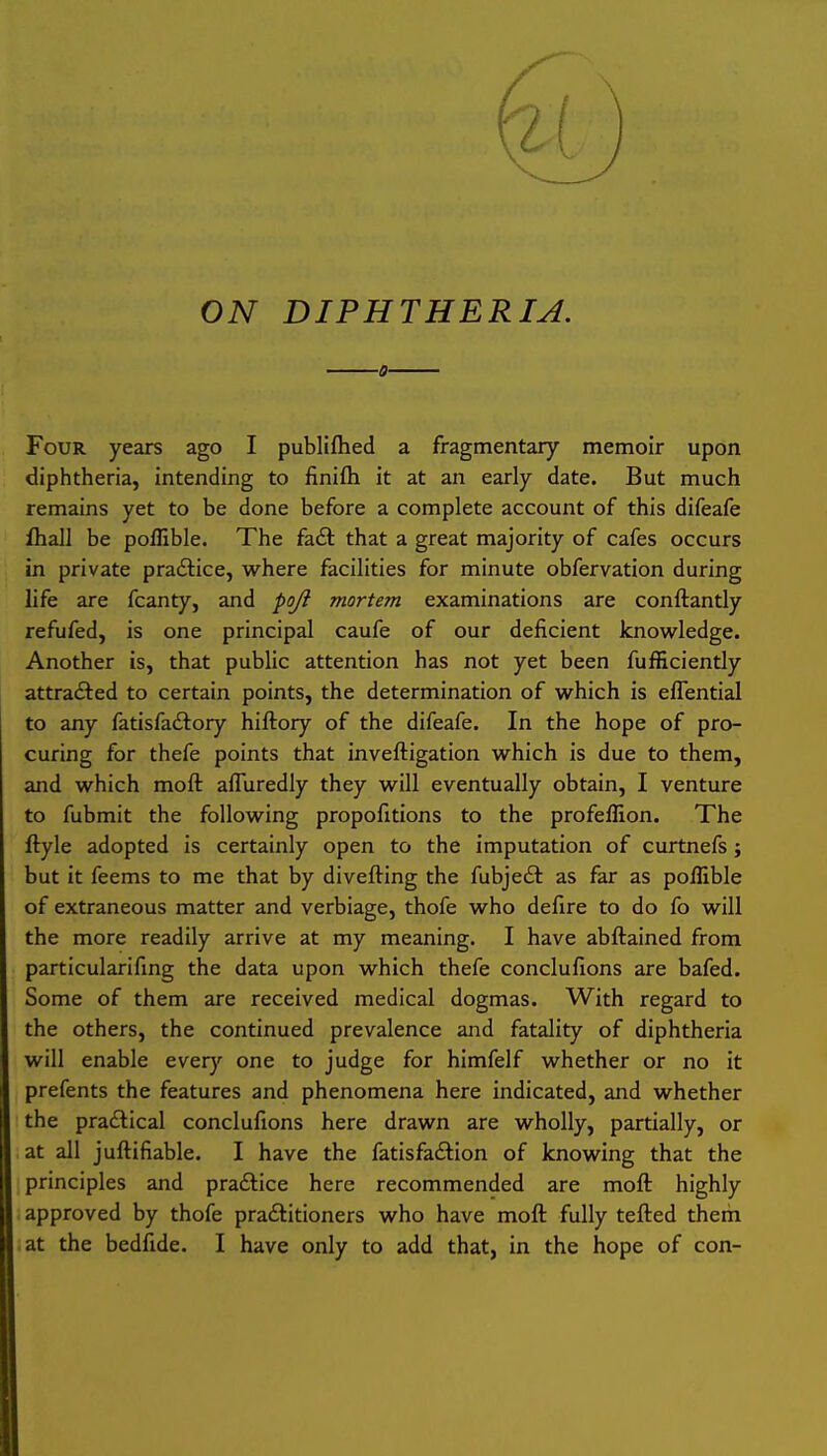 ON DIPHTHERIA. ■0- Four years ago I publifhed a fragmentary memoir upon diphtheria, intending to finifti it at an early date. But much remains yet to be done before a complete account of this difeafe fhall be poffible. The fa£l: that a great majority of cafes occurs in private practice, where facilities for minute obfervation during life are fcanty, and poji mortem examinations are conftantly refufed, is one principal caufe of our deficient knowledge. Another is, that public attention has not yet been fufficiently attracted to certain points, the determination of which is effential to any fatisfadtory hiftory of the difeafe. In the hope of pro- curing for thefe points that inveftigation which is due to them, and which moft afluredly they will eventually obtain, I venture to fubmit the following propofitions to the profellion. The ftyle adopted is certainly open to the imputation of curtnefs; but it feems to me that by divefting the fubjeft as far as poffible of extraneous matter and verbiage, thofe who defire to do fo will the more readily arrive at my meaning. I have abflained from particularifing the data upon which thefe conclufions are bafed. Some of them are received medical dogmas. With regard to the others, the continued prevalence and fatality of diphtheria will enable every one to judge for himfelf whether or no it prefents the features and phenomena here indicated, and whether the pradlical conclufions here drawn are wholly, partially, or at all juftifiable. I have the fatisfadtion of knowing that the principles and praftice here recommended are moft highly approved by thofe praftitioners who have moft fully tefted them