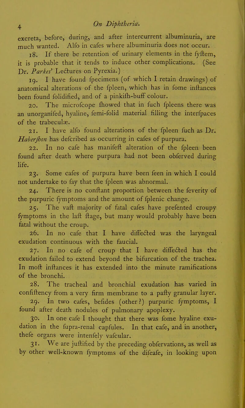 excreta, before, during, and after intercurrent albuminuria, are much wanted. Alfo in cafes where albuminuria does not occur. l8. If there be retention of urinary elements in the fyftem, it is probable that it tends to induce other complications. (See Dr. Parkes' Leisures on Pyrexia.) ig. I have found fpecimens (of which I retain drawings) of anatomical alterations of the fpleen, which has in fome inftances been found folidified, and of a pinkifli-bufF colour. 20. The microfcope fliowed that in fuch fpleens there was an unorganifed, hyaline, femi-folid material filling the interfpaces of the trabeculae. 21. I have alfo found alterations of the fpleen fuch as Dr. Haherjhon has defcribed as occurring in cafes of purpura. 22. In no cafe has manifeft alteration of the fpleen been found after death where purpura had not been obferved during life. 23. Some cafes of purpura have been feen in which I could not undertake to fay that the fpleen was abnormal. 24. There is no conftant proportion between the feverity of the purpuric fymptoms and the amount of fplenic change. 25. The vaft majority of fatal cafes have prefented croupy fymptoms in the laft ftage, but many would probably have been fatal without the croup. 26. In no cafe that I have difledled was the laryngeal exudation continuous with the faucial. 27. In no cafe of croup that I have dilTefled has the exudation failed to extend beyond the bifurcation of the trachea. In moft inftances it has extended into the minute ramifications of the bronchi. 28. The tracheal and bronchial exudation has varied in confiftency from a very firm membrane to a pafty granular layer. 29. In two cafes, befides (other?) purpuric fymptoms, I found after death nodules of pulmonary apoplexy. 30. In one cafe I thought that there was fome hyaline exu- dation in the fupra-renal capfules. In that cafe, and in another, thefe organs were intenfely vafcular. 31. We are juftified by the preceding obfervations, as well as by other well-known fymptoms of the difeafe, in looking upon