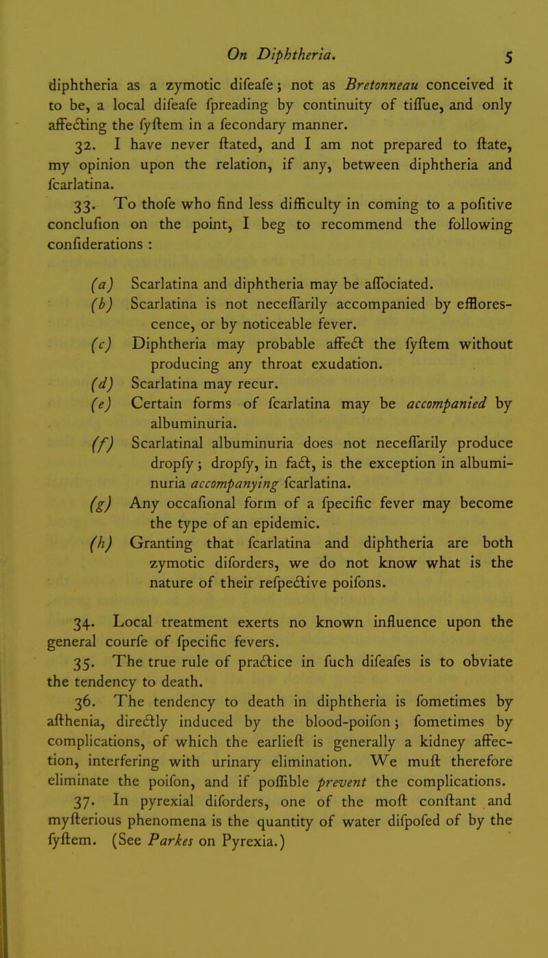 diphtheria as a zymotic difeafe; not as Bretonneau conceived it to be, a local difeafe fpreading by continuity of tiffiiej and only afFe6ling the fyftem in a fecondary manner. 32. I have never ftated, and I am not prepared to ftate, my opinion upon the relation, if any, between diphtheria and fcarlatina. 33. To thofe who find less difficulty in coming to a pofitive conclufion on the point, I beg to recommend the following confiderations : (a) Scarlatina and diphtheria may be aflbciated. (b) Scarlatina is not neceflarily accompanied by efflores- cence, or by noticeable fever. (c) Diphtheria may probable afFedl the fyftem without producing any throat exudation. (d) Scarlatina may recur. (e) Certain forms of fcarlatina may be accompanied by albuminuria. (f) Scarlatinal albuminuria does not neceflarily produce dropfy; dropfy, in fa£t, is the exception in albumi- nuria accompanying fcarlatina. (g) Any occafional form of a fpecific fever may become the type of an epidemic. (h) Granting that fcarlatina and diphtheria are both zymotic diforders, we do not know what is the nature of their refpedtive poifons. 34. Local treatment exerts no known influence upon the general courfe of fpecific fevers. 35. The true rule of practice in fuch difeafes is to obviate the tendency to death. 36. The tendency to death in diphtheria is fometimes by afthenia, direftly induced by the blood-poifon; fometimes by complications, of which the earlieft is generally a kidney affec- tion, interfering with urinary elimination. We muft therefore eliminate the poifon, and if poffible prevent the complications. 37. In pyrexial diforders, one of the moft conftant and myfterious phenomena is the quantity of water difpofed of by the fyftem. (See Parkes on Pyrexia.)