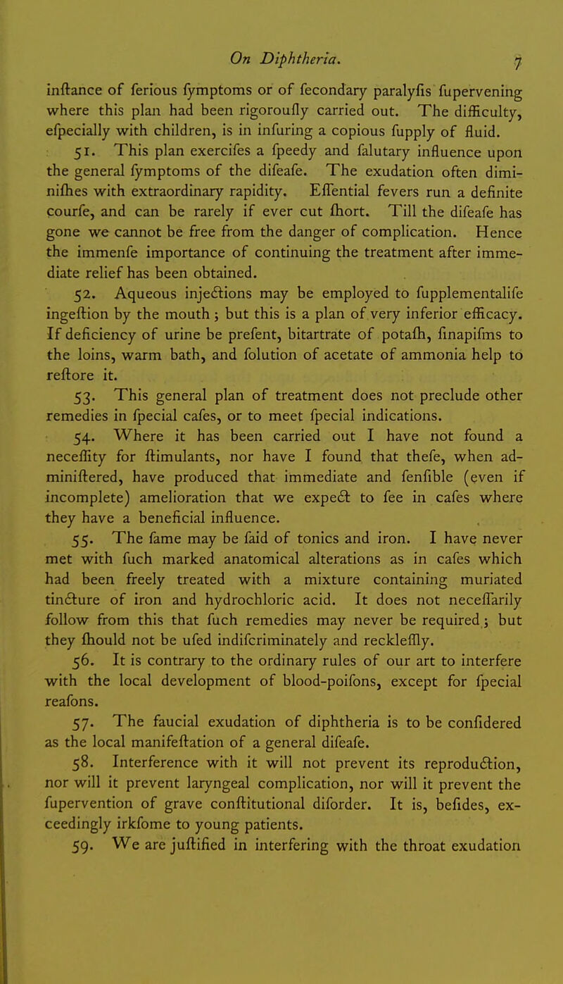 inftance of ferious fymptoms or of fecondary paralyfis fupervening where this plan had been rigoroufly carried out. The difficulty, efpecially with children, is in infuring a copious fupply of fluid. 51. This plan exercifes a fpeedy and falutary influence upon the general fymptoms of the difeafe. The exudation often dimi- niflies with extraordinary rapidity. Eflential fevers run a definite courfe, and can be rarely if ever cut ftiort. Till the difeafe has gone we cannot be free from the danger of complication. Hence the immenfe importance of continuing the treatment after imme- diate relief has been obtained. 52. Aqueous injecftions may be employed to fupplementalife ingeftion by the mouth; but this is a plan of very inferior efficacy. If deficiency of urine be prefent, bitartrate of potafh, finapifms to the loins, warm bath, and folution of acetate of ammonia help to reftore it. 53. This general plan of treatment does not preclude other remedies in fpecial cafes, or to meet fpecial indications. 54. Where it has been carried out I have not found a neceffity for ftimulants, nor have I found that thefe, when ad- miniftered, have produced that immediate and fenfible (even if incomplete) amelioration that we expeft to fee in cafes where they have a beneficial influence. 55. The fame may be faid of tonics and iron. I have never met with fuch marked anatomical alterations as in cafes which had been freely treated with a mixture containing muriated tindture of iron and hydrochloric acid. It does not necefiarily follow from this that fuch remedies may never be required j but they ftiould not be ufed indifcriminately and reckleflly. 56. It is contrary to the ordinary rules of our art to interfere with the local development of blood-poifons, except for fpecial reafons. 57. The faucial exudation of diphtheria is to be confidered as the local manifeftation of a general difeafe. 58. Interference with it will not prevent its reproduction, nor will it prevent laryngeal complication, nor will it prevent the fupervention of grave conftitutional diforder. It is, befides, ex- ceedingly irkfome to young patients. 59. We are juftified in interfering with the throat exudation