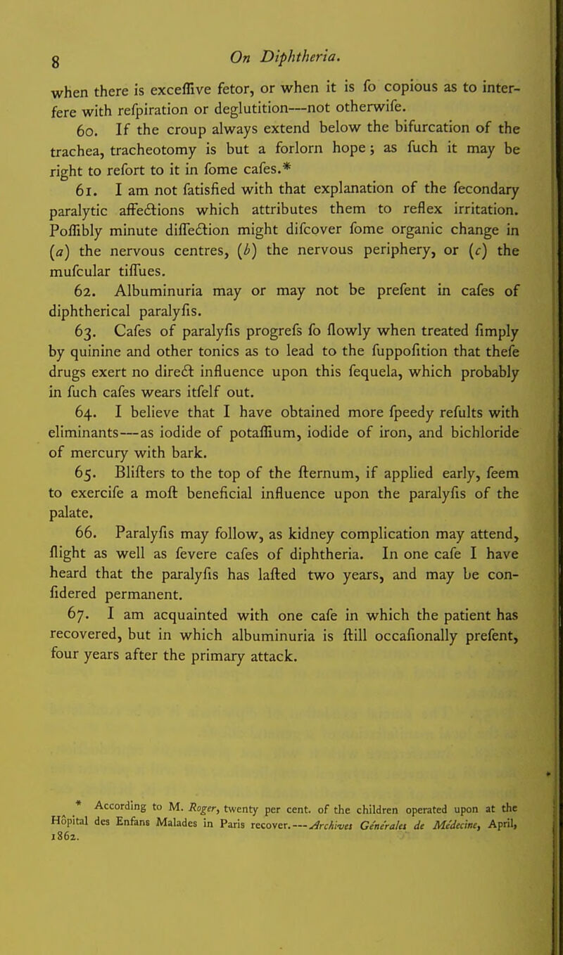 when there is exceflive fetor, or when it is fo copious as to inter- fere with refpiration or deglutition—not otherwife. 60. If the croup always extend below the bifurcation of the trachea, tracheotomy is but a forlorn hope; as fuch it may be right to refort to it in fome cafes.* 61. I am not fatisfied with that explanation of the fecondary paralytic afFedtions which attributes them to reflex irritation. Poffibly minute dilTedlion might difcover fome organic change in {a) the nervous centres, {b) the nervous periphery, or [c) the mufcular tifTues. 62. Albuminuria may or may not be prefent in cafes of diphtherical paralyfis. 63. Cafes of paralyfis progrefs fo flowly when treated fimply by quinine and other tonics as to lead to the fuppofition that thefe drugs exert no dire£t influence upon this fequela, which probably in fuch cafes wears itfelf out. 64. I believe that I have obtained more fpeedy refults with eliminants—as iodide of potaffium, iodide of iron, and bichloride of mercury with bark. 65. Blifters to the top of the fternum, if applied early, feem to exercife a moft beneficial influence upon the paralyfis of the palate. 66. Paralyfis may follow, as kidney complication may attend, flight as well as fevere cafes of diphtheria. In one cafe I have heard that the paralyfis has lafted two years, and may be con- fidered permanent. 67. I am acquainted with one cafe in which the patient has recovered, but in which albuminuria is ftill occafionally prefent, four years after the primary attack. * According to M. Roger, twenty per cent, of the children operated upon at the Hopital des Enfans Malades in Paris recover.—^rchi-vu Ge'ne'ralci de Me'decinc, April, 1862.