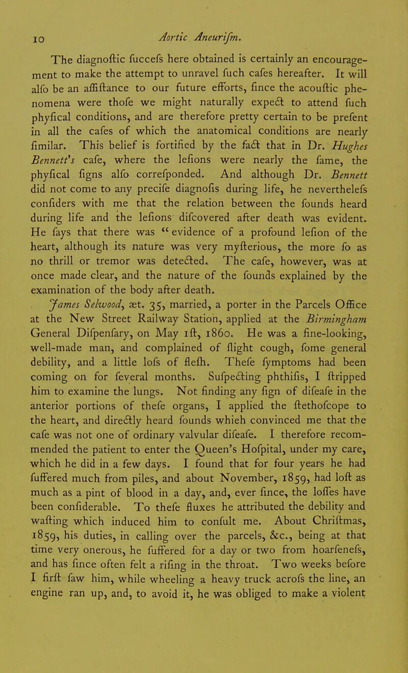 The diagnoftic fuccefs here obtained is certainly an encourage- ment to make the attempt to unravel fuch cafes hereafter. It will alfo be an afliftance to our future efforts, fince the acouftic phe- nomena were thofe we might naturally expeft to attend fuch phyfical conditions, and are therefore pretty certain to be prefent in all the cafes of which the anatomical conditions are nearly fimilar. This belief is fortified by the fa£t that in Dr. Hughes Bennett's cafe, where the lefions were nearly the fame, the phyfical figns alfo correfponded. And although Dr. Bennett did not come to any precife diagnofis during life, he neverthelefs confiders with me that the relation between the founds heard during life and the lefions difcovered after death was evident. He fays that there was  evidence of a profound lefion of the heart, although its nature was very myfterious, the more fo as no thrill or tremor was detedled. The cafe, however, was at once made clear, and the nature of the founds explained by the examination of the body after death. Jarnes Selwood^ set. 35, married, a porter in the Parcels Office at the New Street Railway Station, applied at the Birmingham General Difpenfary, on May ift, i860. He was a fine-looking, well-made man, and complained of flight cough, fome general debility, and a little lofs of flefh. Thefe lymptoms had been coming on for feveral months. Sufpeiting phthifis, I ftripped him to examine the lungs. Not finding any fign of difeafe in the anterior portions of thefe organs, I applied the ftethofcope to the heart, and diredtly heard founds which convinced me that the cafe was not one of ordinary valvular difeafe. I therefore recom- mended the patient to enter the Queen's Hofpital, under my care, which he did in a few days. I found that for four years he had fuffered much from piles, and about November, 1859, had loft as much as a pint of blood in a day, and, ever fince, the loffes have been confiderable. To thefe fluxes he attributed the debility and wafting which induced him to confult me. About Chriftmas, 1859, his duties, in calling over the parcels, &c., being at that time very onerous, he fuffered for a day or two from hoarfenefs, and has fince often felt a rifing in the throat. Two weeks before I firft faw him, while wheeling a heavy truck acrofs the line, an engine ran up, and, to avoid it, he was obliged to make a violent