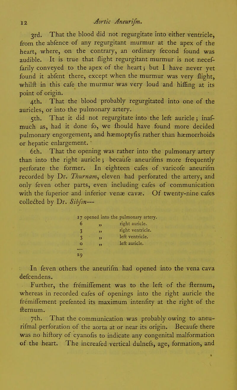 3rd. That the blood did not regurgitate into either ventricle, from the abfence of any regurgitant murmur at the apex of the heart, where, on the contrary, an ordinary fecond found was audible. It is true that flight regurgitant murmur is not necef- farily conveyed to the apex of the heart; but I have never yet found it abfent there, except when the murmur was very flight, whilfl: in this cafe the murmur was very loud and hifling at its point of origin. 4th. That the blood probably regurgitated into one of the auricles, or into the pulmonary artery. 5th. That it did not regurgitate into the left auricle; inaf- much as, had it done fo, we fhould have found more decided pulmonary engorgement, and haemoptyfis rather than haemorrhoids or hepatic enlargement. ■ 6th. That the opening was rather into the pulmonary artery than into the right auricle; becaufe aneurifms more frequently perforate the former. In eighteen cafes of varicofe aneurifm recorded by Dr. Thurnam^ eleven had perforated the artery, and only feven other parts, even including cafes of communication with the fuperior and inferior venae cavae. Of twenty-nine cafes colledted by Dr. Sibfon— 17 opened 6 3 : 3 o . 29 nto the pulmonary artery, right auricle, right ventricle, left ventricle, left auricle. In feven others the aneurifm had opened into the vena cava defcendens. Further, the fremiflement was to the left of the fternum, whereas in recorded cafes of openings into the right auricle the fremifTement prefented its maximum intenfity at the right of the fternum. 7th. That the communication was probably owing to aneu- rifmal perforation of the aorta at or near its origin. Becaufe there was no hiftory of cyanofis to indicate any congenital malformation of the heart. The increafed vertical dulnefs, age, formation, and