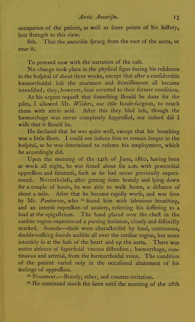 occupation of the patient, as well as feme points of his hiftory, lent ftrength to this view. 8th. That the aneurifm fprang from the root of the aorta, or near it. To proceed now with the narration of the cafe. No change took place in the phyfical figns during his refidence in the hofpital of about three weeks, except that after a confiderable haemorrhoidal lofs the murmurs and fremiflement all became intenfified; they, however, foon reverted to their former condition. At his urgent requeft that fomething fhould be done for the piles, I allowed Mr. Wilders^ our able houfe-furgeon, to touch them with nitric acid. After this they bled lefs, though the haemorrhage was never completely fuppreffed, nor indeed did I wifh that it fhould be. He declared that he was quite well, except that his breathing was a little fhort. I could not induce him to remain longer in the hofpital, as he was determined to refume his employment, which he accordingly did. Upon the morning of the 14th of June, i860, having been at work all night, he was feized about fix a.m. with praecordial oppreflion and faintnefs, fuch as he had never previoufly experi- enced. Neverthelefs, after getting fome brandy and lying down for a couple of hours, he was able to walk home, a diftance of about a mile. After that he became rapidly worfe, and was feen by Mr. Pemberton^ who  found him with laborious breathing, and an intenfe expreflion of anxiety, referring his fuffering to a load at the epigaftrium. The hand placed over the cheft in the cardiac region experienced a purring fenfation, clearly and diftin£tly marked. Sounds—thefe were charaflerifed by loud, continuous, double-rufhing founds audible all over the cardiac region, but more intenfely fo at the bafe of the heart and up the aorta. There was entire abfence of fuperficial venous diftenfion ; haemorrhage, con- tinuous and arterial, from the haemorrhoidal veins. The condition of the patient varied only in the occafional abatement of his feelings of oppreflion.  Treatment.—Brandy, ether, and counter-irritation.  He continued much the fame until the morning of the 28th