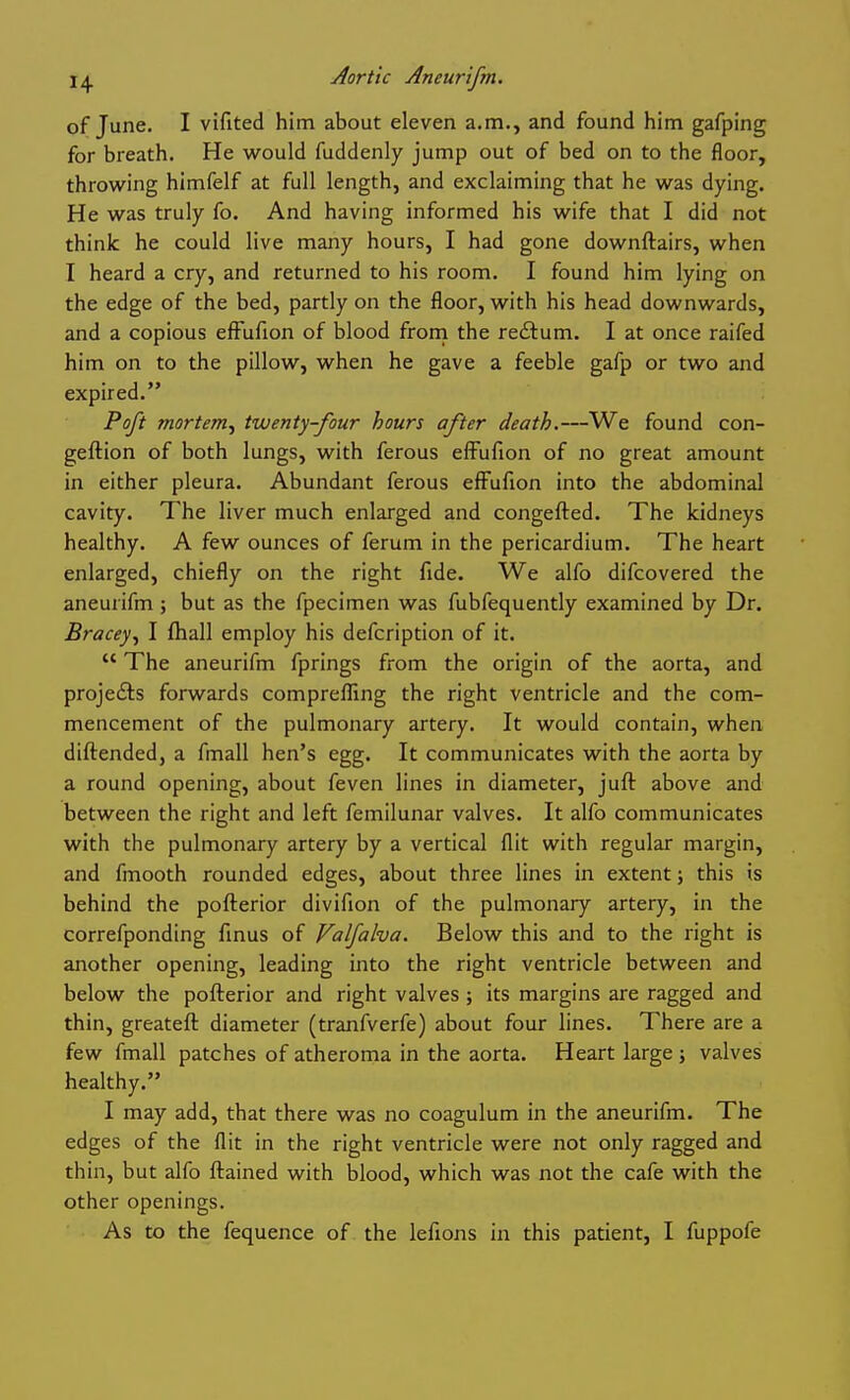 of June. I vifited him about eleven a.m., and found him gafping for breath. He would fuddenly jump out of bed on to the floor, throwing himfelf at full length, and exclaiming that he was dying. He was truly fo. And having informed his wife that I did not think he could live many hours, I had gone downftairs, when I heard a cry, and returned to his room. I found him lying on the edge of the bed, partly on the floor, with his head downwards, and a copious efFufion of blood froni the redtum. I at once raifed him on to the pillow, when he gave a feeble gafp or two and expired. Poft mortem^ twenty-four hours after death.—We found con- geftion of both lungs, with ferous effufion of no great amount in either pleura. Abundant ferous efFufion into the abdominal cavity. The liver much enlarged and congefted. The kidneys healthy. A few ounces of ferum in the pericardium. The heart enlarged, chiefly on the right fide. We alfo difcovered the aneurifm ; but as the fpecimen was fubfequently examined by Dr. Bracey^ I lhall employ his defcription of it.  The aneurifm fprings from the origin of the aorta, and proje£ls forwards compreflTing the right ventricle and the com- mencement of the pulmonary artery. It would contain, when diftended, a fmall hen's egg. It communicates with the aorta by a round opening, about feven lines in diameter, juft above and between the right and left femilunar valves. It alfo communicates with the pulmonary artery by a vertical flit with regular margin, and fmooth rounded edges, about three lines in extent; this is behind the pofterior divifion of the pulmonary artery, in the correfponding finus of Valfalva. Below this and to the right is another opening, leading into the right ventricle between and below the pofterior and right valves ; its margins are ragged and thin, greateft diameter (tranfverfe) about four lines. There are a few fmall patches of atheroma in the aorta. Heart large ; valves healthy. I may add, that there was no coagulum in the aneurifm. The edges of the flit in the right ventricle were not only ragged and thin, but alfo ftained with blood, which was not the cafe with the other openings. As to the fequence of the lefions in this patient, I fuppofe
