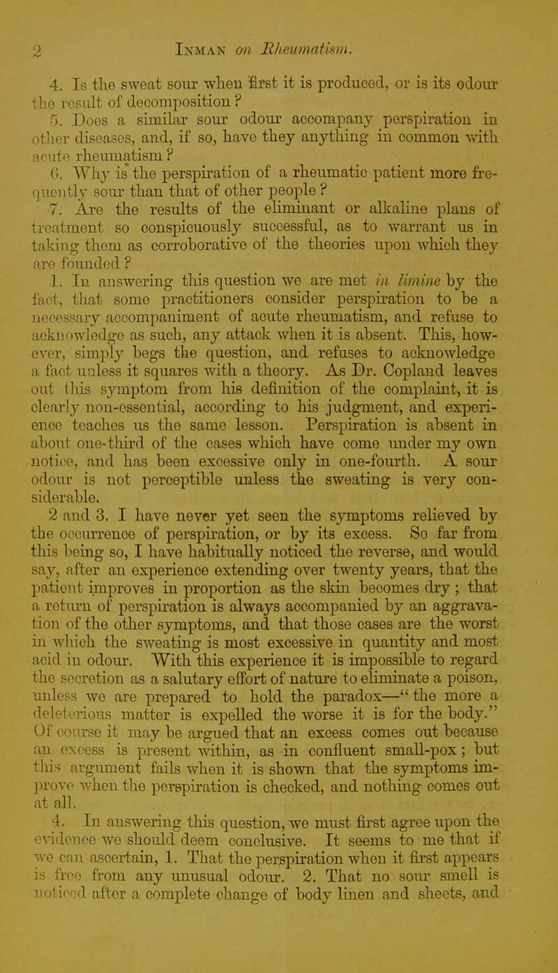 4. Is the sweat soui- when first it is produced, or is its odour the result of decompositiou ? 0. Does a similar sour odour accompauy perspiration in other diseases, and, if so, have they anything in common with acute rheumatism ? 6. Why is the perspiration of a rheumatic patient more fre- quently sour than that of other people ? 7. Are the results of the eliminant or alkaline plans of treatment so conspicuously successful, as to warrant us in taking them as corroborative of the theories upon which they are founded ? 1. In answering this question we are met in limine by the fact, that some practitioners consider perspii-ation to be a necessary accompaniment of acute rheumatism, and refuse to ackuf)wledge as such, any attack when it is absent. This, how- ever, simply begs the question, and refuses to acknowledge a fact unless it squares with a theory. As Dr. Copland leaves out this symptom from his definition of the complaint, it is clearly non-essential, according to his judgment, and experi- ence teaclies us the same lesson. Perspiration is absent in about one-third of the cases which have come under my own notice, and has been excessive only in one-fourth. A sour odour is not perceptible imless the sweating is very con- siderable. 2 and 3. I have never yet seen the symptoms relieved by the occurrence of perspiration, or by its excess. So far from this being so, I have habitually noticed the reverse, and would say, after an experience extending over twenty years, that the patient improves in proportion as the skin becomes dry ; that a return of perspiration is always accompanied by an aggrava- tion of the other symptoms, and that those cases are the worst in which the sweating is most excessive in quantity and most acid in odour. With this experience it is impossible to regard the secretion as a salutary effort of nature to eliminate a poison, unless we are prepared to hold the paradox— the more a deletmous matter is expelled the worse it is for the body. Of course it may be argued that an excess comes out because an excess is present within, as in confluent smaU-pox; but tliis argument fails when it is shown that the symptoms im- prove when the perspiration is checked, and nothing comes out at all. 4. In answering this question, we must first agree upon the evidence we should deem conclusive. It seems to me that if we can ascertain, 1. That the perspiration when it first appears is free from any unusual odom\ 2. That no sour smell is noticed after a complete change of body linen and sheets, aad