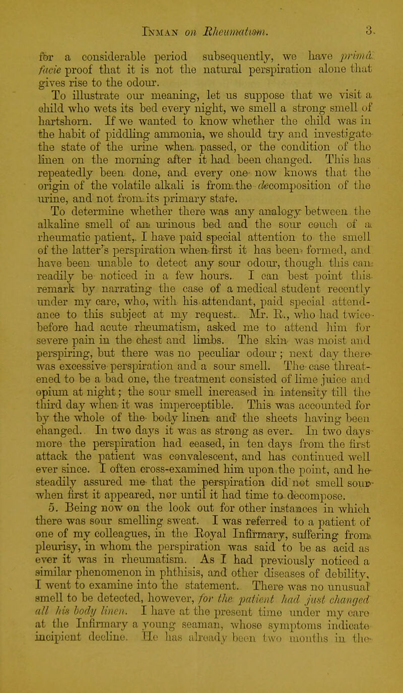 for a considerable period subsequently, we have primd facie proof that it is not the uatuj.'al perspiration alone that gives i-ise to the odour. To illustrate oiu' meaning, let us suppose that we visit a ohild who wets its bed every night, we smell a strong smell of hartshorn. If we wanted to know whether the child was in the habit of piddling ammonia, we should try and investigate the state of the urine whert, passed, or the condition of tho linen on the morning after it hxid been changed. This has repeatedly been, done, and every on©- now knows that the origin of the volatile alkali is from', the cfecomposition of the urine, and not from: its primary state. To determine whether there was any ana.logy between, the alkaline smell of aui lu'inoiis bed and the som' couch of a. rheumatic patient,. I have paid special attention to the smell of the latter's perspu-ation when^ first it has been; foi'med, and have been unable to detect any sour odoui, though, this can; readily be noticed in a few hours. I can best point this remark by narrating the case of a medical student recently imder my care, who, mth his-attendant, paid sj)ecial attend- ance to this subject at my request.. Mr. E,., who had twice- before had acute rheumatism, asked me to attend liim fur severe pain in the chest and limbs. The skin- was moist and perspiring, but there was no peculiar odour; next day there was excessive perspiration and a som^ smell. Thc' case threat- ened to be a bad one, the treatment consisted of lime juice and opium at night; the som- smell increased in. intensity till tho third day when- it was imperceptible. This was accounted for by the whole of the- body linen and the sheets having been changed.. In two days it was as strong as ever.. In two days ■ more the perspiration had ceased, in ten days from the fu-.st attack the patient was convalescent, and has continued well ever since. I often cross-examined him upon;the point, and he- steadily assiu-ed me- that the perspiration did not smeU soui>- when first it appeared, nor mitil it had time to decompose. 5. Being now on the look out for other instaaces in which there was sour smelling sweat. I was referred to a patient of one of my colleagues, in the Eoyal Infirmary, suffering fromj pleurisy, in whom the perspiration was said to be as acid as ever it was in rheumatism. As I had previously noticed a similar phenomenon in phthisis, and other diseases of debility, I went to examine into the statement. There was no unusual smell to be detected, however, for the 2m.tient had just changed all his body linen. I have at the present time under my caro at the Infirmary a young seaman, whoso symptoms indicate incipient decline. Ho lias already boon two mouths in the-