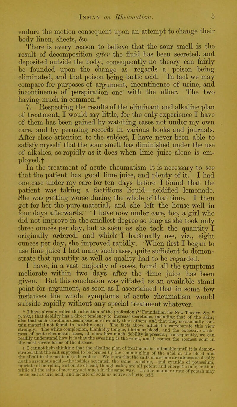 endiire the motion consequent upon an attempt to change theii- body linen, sheets, &c. There is every reason to beheve that the sour smell is the residt of decomposition after the fluid has been secreted, and deposited outside the body, consequently no theory can fairly be founded upon the change as regards a poison being eliminated, and that poison being lactic acid. Ih fact we may compare for purposes of ai'gument, incontinence of urine, and incontinence of perspiration one with the other. The two having much in common.* 7. Respecting the results of the eliminant and alkaline plan of treatment, I would say little, for the only experience I have of them has been gained by watching cases not under my own care, and by perusing records in various books and journals. After close attention to the ■ subject, I have never been able to satisfy myseK that the sour smell has diminished under the use of alkalies, so rapidly as it does when lime juice alone is em- ployed.! In the treatment of acute rheumatism it is necessary to see that the patient has good lime juice, and plenty of it. 1 had one case under my care for ten days before I found that the patient was taking a factitious liquid—acidified lemonade. She was getting worse during the whole of that time. I then got for her the j)ur6 'material, and she left the house well in foui- days afterwards. J. have now under care, too, a girl who did not improve in the smallest degree so long as she took only three ounces per day, but as soon-as she took the quantity I originally ordered, and which 1 habitually use, viz., eight oimces per day, she improved rapidly. When first I began to use lime juice I had many such cases, quite sufiicient to demon- strate that quantity as well as quaKty had to be regarded. I have, in a vast majority of cases, found all the symptoms meliorate within two days after the idme juice has been given. But this conclusion was vitiated as an available stand point for argument, as soon as I ascertained that iu some few instances the whole symptoms of aqute rheumatism would subside rapidly without any special treatment whatever. • I have already called the attention of the j rofession ( Foundation for New Theory, &o., p. 292,) that debihty has a direct tendency to increase secretions, including that of the skin- also tliat such secretions decompose more rapidly than others, and that they occasionally con- tain material not found in healthy ones. The facts above alluded to corroborate this view strongly. The white complexion, blanketty tongue, fibrinous blood, and the excessive weak- ness of acute rhcimiatic cases, all show how much debility is present; consequently, wo can readily understand how it is that the sweating is the worst, and becomes the soonest sour in the most severe forma of the disease. + I cannot help thinking that the alkaline plan of treatment is untenable until it is demon- strated that the salt supposed to be formed by the conmiiiigling of the acid in the blood and the alkali in the medicme is Imi-mlcKs. AVc luiuw that the salts of arsenic are almost as deadly as the iii-scnious iicid,—the iodides act much the same as iodine,—and cyanide of potassium, muriate of morphia, carbonate of lead, though salts, are all potent and energetic in operation, while all tlie salts of mercury act nnu h in the same way. In like manner m-ate of potash may bo as bad us uric acid, and lactate of soda us active as lactic acid.