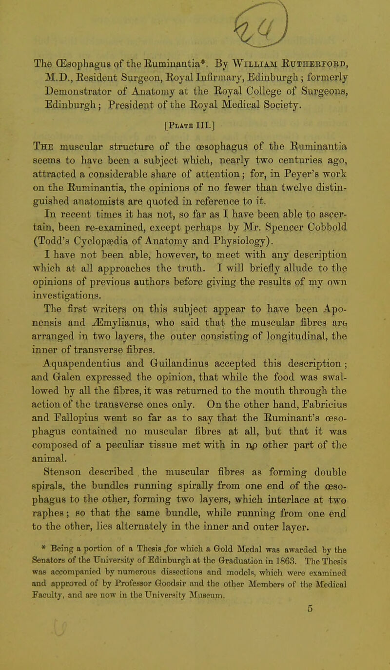 The CEsophagus of the Eumiuantia*. By William; Eutiieefobd, M.D., Eesideut Surgeon, Royal lufirinary, Edinburgh ; formerly Demonstrator of Anatomy at the Eoyal CoUege of Surgeons, Edinbui'gh; Px-esideut of the Eoyal Medical Society. [Plate III.] The muscular structure of the oesophagus of the Euminantia seems to have been a subject which, nearly two centuries ago, attracted a considerable share of attention; for, in Peyer's work on the Euminantia, the opinions of no fewer than twelve distin- guished anatomists are quoted in reference to it. In recent times it has not, so far as I have been able to ascer- tain, been re-examined, except perhaps by Mr. Spencer Cobbold (Todd's Cyclopaedia of Anatomy and Physiology). I have not been able, however, to meet with any description which at all approaches the truth. I will briefly allude to the opinions of jDrevious authors before giving the results of my own investigations. The first writers on this subject appear to have been Apo- nensis and -^mylianus, who said that the muscular fibres are arranged in two layers, the outer consisting of longitudinal, the inner of transverse fibres. Aquapendentius and Guilandinus accepted this description ; and Galen expressed the opinion, that while the food was swal- lowed by aU the fibres, it was returned to the mouth through the action of the transverse ones only. On the other hand, Fabricius and Pallopius went so far as to say that the Euminant's oeso- phagus contained no muscular fibres at all, but that it was composed of a peculiar tissue met with in rvp other part of the animal. Stenson described the muscular fibres as forming double spirals, the bundles running spirally from one end of the oeso- phagus to the other, forming two layers, which interlace at two raphes; so that the same bundle, while running from one end to the other, lies alternately in the inner and outer layer. * Being a portion of a Thesis /or which a Gold Medal was awarded by the Senators of the University of Edinburgh at the Graduation in 1863. The Thesis was accompanied by numerous dissections and models, which were examined and approved of by Professor Qoodsir and the other Members of the Medical Faculty, and are now in the University Museum. 5