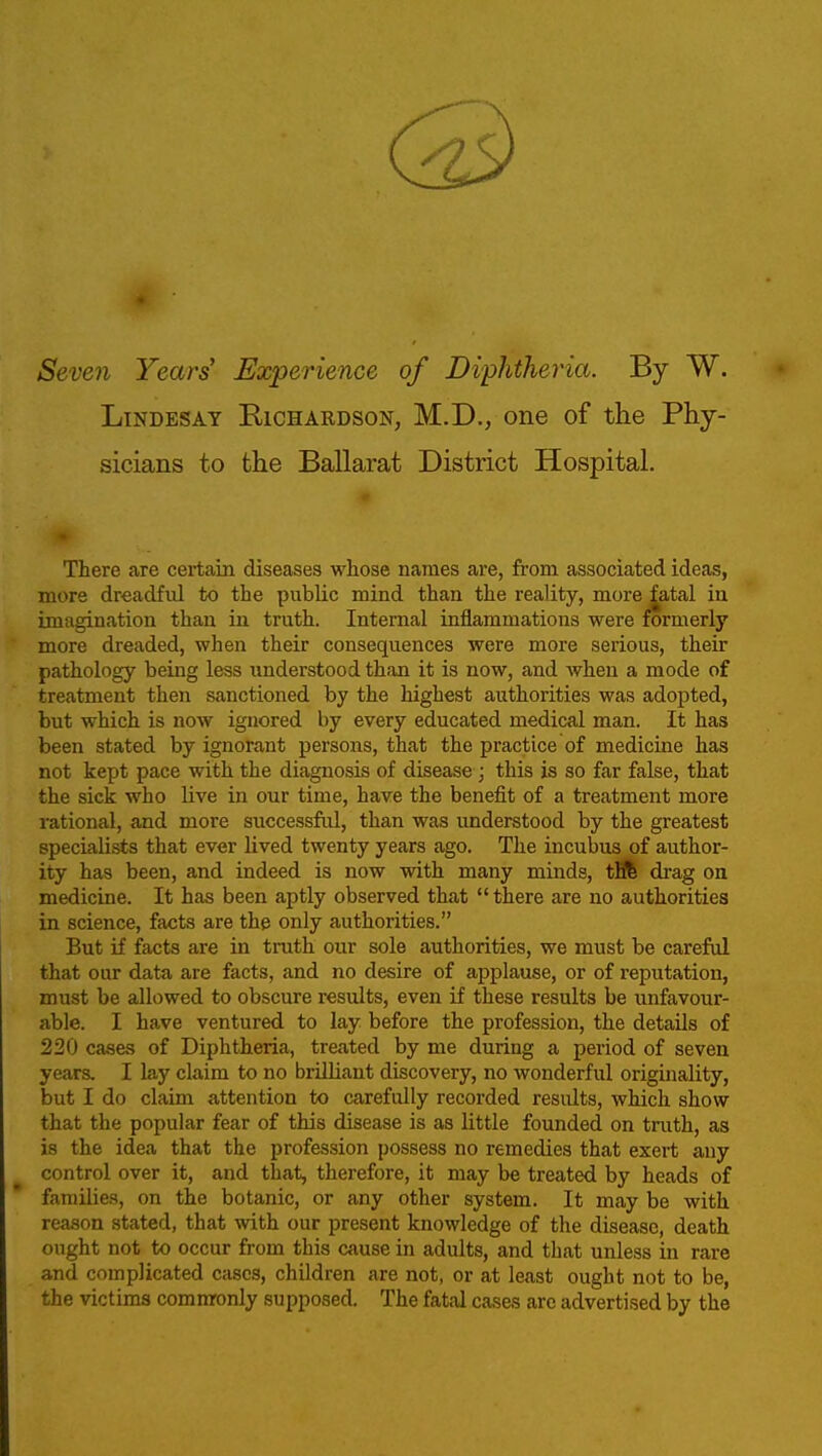 Seven Years' Experience of Diphtheria. By W. LiNDESAY Richardson, M.D., one of the Phy- sicians to the Ballarat District Hospital. There are certain diseases whose names are, from associated ideas, more dreadful to the public mind than the reality, more fatal in imagination than in truth. Internal inflammations were formerly more dreaded, when their consequences were more serious, their pathology being less understood than it is now, and when a mode of treatment then sanctioned by the highest authorities was adopted, but which is now ignored by every educated medical man. It has been stated by ignorant persons, that the practice of medicine has not kept pace with the diagnosis of disease; this is so far false, that the sick who live in our time, have the benefit of a treatment more rational, and more successful, than was understood by the greatest specialists that ever lived twenty years ago. The incubus of author- ity has been, and indeed is now with many minds, tfll di'ag on medicine. It has been aptly observed that  there are no authorities in science, facts are the only authorities. But if facts are in truth our sole authorities, we must be careful that our data are facts, and no desire of applause, or of reputation, must be allowed to obscure results, even if these results be unfavour- able. I have ventured to lay before the profession, the details of 220 cases of Diphtheria, treated by me during a period of seven years. I lay claim to no brilliant discovery, no wonderful originality, but I do claim attention to carefully recorded results, which show that the popular fear of this disease is as little founded on tnith, as is the idea that the profession possess no remedies that exert any control over it, and that, therefore, it may be treated by heads of families, on the botanic, or any other system. It may be with reason stated, that with our present knowledge of the disease, death ought not to occur from this cause in adults, and that unless in rare and complicated cases, children are not, or at least ought not to be, the victims commronly supposed. The fatal cases are advertised by the