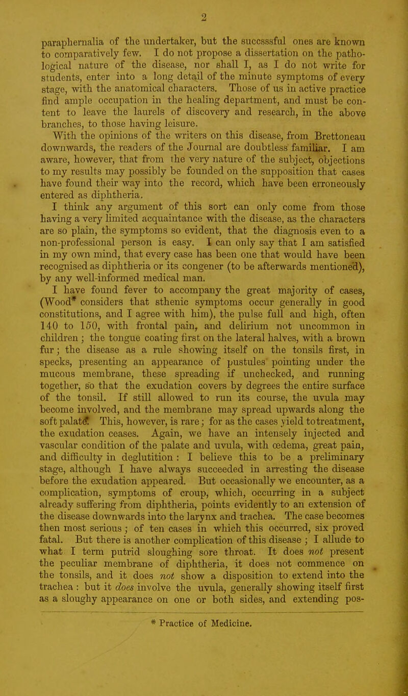 paraphernalia of the undertaker, but the succsssful ones are known to comparatively few. I do not propose a dissertation on the patho- logical nature of the disease, nor shall I, as I do not write for students, enter into a long detail of the minute symptoms of every stage, with the anatomical characters. Those of us in active practice find ample occupation in the healing department, and must be con- tent to leave the laurels of discovery and research, in the above branches, to those having leisure. With the opinions of the writers on this disease, from Brettoneau downwards, the readers of the Joumal are doubtless familiar. I am aware, however, that from the very nature of the subject, objections to my results may possibly be founded on the supposition that cases have found their way into the record, which have been erroneously entered as diphtheria. I think any argument of this sort can only come from those having a very limited acquaintance with the disease, as the characters are so plain, the symptoms so evident, that the diagnosis even to a non-professional person is easy. I can only say that I am satisfied in my own mind, that every case has been one that would have been recognised as diphtheria or its congener (to be afterwards mentione'd), by any weU-informed medical man. I have found fever to accompany the great majority of cases, (Wood* considers that sthenic symptoms occur generally in good constitutions, and I agree with him), the pulse full and high, often 140 to 150, with frontal pain, and delirium not uncommon in children ; the tongue coating iirst on the lateral halves, with a brown fur; the disease as a rule showing itself on the tonsils first, in specks, presenting an appearance of pustules pointing under the mucous membrane, these spreading if unchecked, and running together, so that the exudation covers by degrees the entire surface of the tonsil. If still allowed to run its course, the uvula may become involved, and the membrane may spread upwards along the soft palatif This, however, is rare; for as the cjises yield totreatment, the exudation ceases. Again, we have an intensely injected and vascular condition of the palate and uvula, with oedema, great pain, and diflficulty in deglutition : I believe this to be a preliminary stage, although I have always succeeded in arresting the disease before the exudation appeared. But occasionally we encounter, as a complication, symptoms of croup, which, occurring in a subject already suffering from diphtheria, points evidently to an extension of the disease downwards into the larynx and trachea. The case becomes then most serious ; of ten cases in which this occurred, six proved fatal. But there is another complication of this disease ; I allude to what I term putrid sloughing sore throat. It does not present the peculiar membrane of diphtheria, it does not commence on the tonsils, and it does not show a disposition to extend into the trachea : but it does involve the uvula, generally showing itself first as a sloughy appearance on one or both sides, and extending pos- * Practice of Medicine.