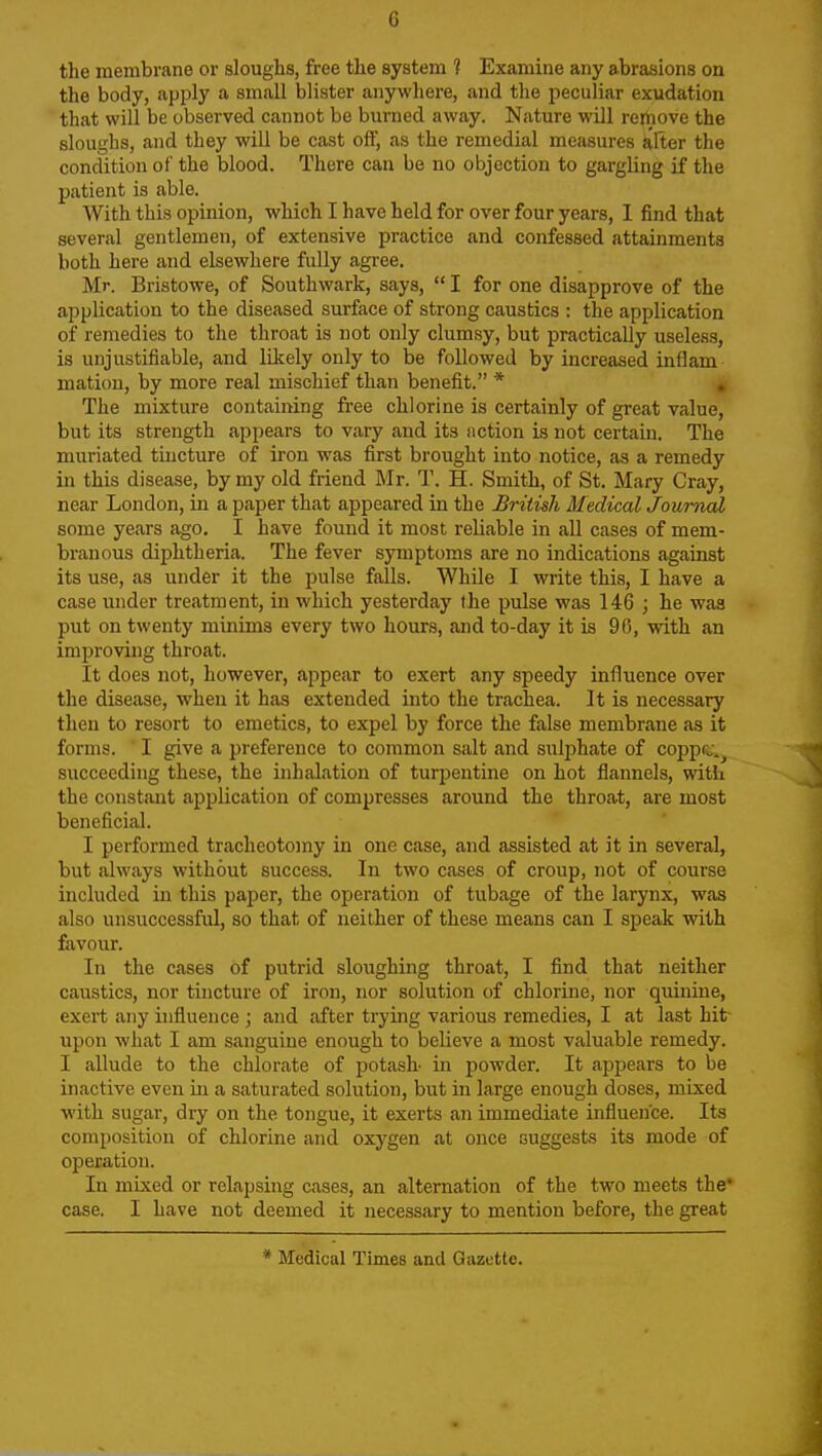 G the membrane or sloughs, free the system 1 Examine any abrasions on the body, apply a small blister anywhere, and the peculiar exudation that will be observed cannot be burned away. Nature will rejhove the sloughs, and they will be cast off, as the remedial measures alter the condition of the blood. There can be no objection to gargling if the patient is able. With this opinion, which I have held for over four years, 1 find that several gentlemen, of extensive practice and confessed attainments both here and elsewhere fully agree. Mr. Bristowe, of Southwark, says,  I for one disapprove of the application to the diseased surface of strong caustics : the application of remedies to the throat is not only clumsy, but practically useless, is unjustifiable, and likely only to be followed by increased inflam matiou, by more real mischief than benefit. * , The mixture containing free chlorine is certainly of great value, but its strength appears to vary and its notion is not certain. The muriated tincture of iron was first brought into notice, as a remedy in this disease, by my old friend Mr. T. H. Smith, of St. Mary Cray, near London, in a paper that appeared in the British Medical Journal some years ago. I have found it most reliable in all cases of mem- branous diphtheria. The fever symptoms are no indications against its use, as under it the pulse falls. While I write this, I have a case under treatment, in which yesterday the pulse was 146 ; he was put on twenty minims every two hours, and to-day it is 90, vrith an improving throat. It does not, however, appear to exert any speedy influence over the disease, when it has extended into the trachea. It is necessary then to resort to emetics, to expel by force the false membrane as it forms. ■ I give a preference to common salt and sulphate of copprj.^ succeeding these, the inhalation of turpentine on hot flannels, with the constant application of compresses around the throat, are most beneficial. I performed tracheotomy in one case, and assisted at it in several, but always without success. In two cases of croup, not of course included in this paper, the operation of tubage of the larynx, was also unsuccessful, so that of neither of these means can I speak with favour. In the cases of putrid sloughing throat, I find that neither caustics, nor tincture of iron, nor solution of chlorine, nor quinine, exert any influence ; and after trying various remedies, I at last hit- upon what I am sanguine enough to believe a most valuable remedy. I allude to the chlorate of potasL in powder. It appears to be inactive even iu a saturated solution, but in large enough doses, mixed ■with sugar, dry on the tongue, it exerts an immediate influence. Its composition of chlorine and oxygen at once suggests its mode of operation. In mixed or relapsing cases, an alternation of the two meets the* case. I have not deemed it necessary to mention before, the great * Medical Times and Gazette.