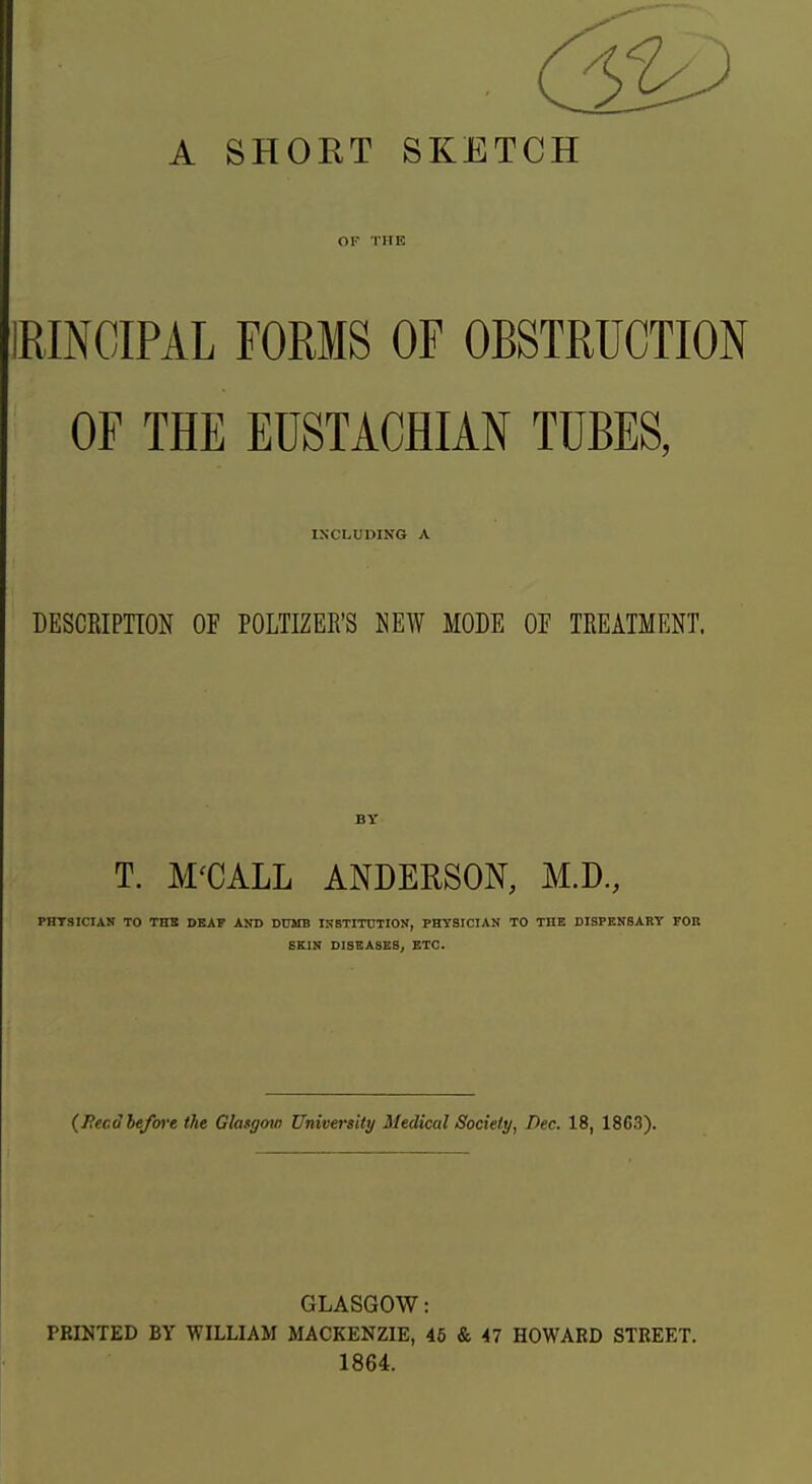 A SHORT SKETCH Ol- THE IRINCIPAL FORMS OF OBSTRUCTION OF THE EUSTACHIAN TUBES, INCLUDING A DESCRIPnON OF POLTIZER'S NEW MODE OF TREATMENT. BY T. M'CALL ANDERSON, M.D, PHTSICIAN TO THB DEAF AND DUMB ISSTITOTIOK, PHYSICIAN TO THE DISPENSARY FOR SKIN DISEASES, ETC. (J?ecd before the Glasgow University Medical Society, Dec. 18, 1863). GLASGOW: PRINTED BY WILLIAM MACKENZIE, 45 & 47 HOWARD STREET. 1864.