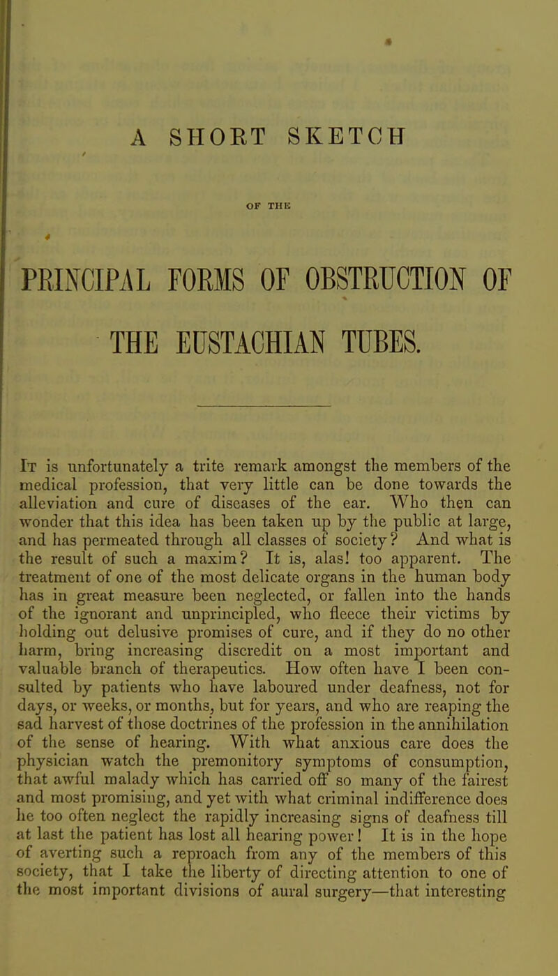 / OF THIS 4 PRINCIPAL FORMS OF OBSTRUCTION OF THE EUSTACHIAN TUBES. It is unfortunately a trite remark amongst the members of the medical profession, that very little can be done towards the alleviation and cure of diseases of the ear. Who then can wonder that this idea has been taken up by the public at large, and has permeated through all classes of society ? And what is the result of such a maxim? It is, alas! too apparent. The treatment of one of the most delicate organs in the human body has in great measure been neglected, or fallen into the hands of the ignorant and unprincipled, who fleece their victims by holding out delusive promises of cure, and if they do no other harm, bring increasing discredit on a most important and valuable branch of therapeutics. How often have I been con- sulted by patients who have laboured under deafness, not for days, or weeks, or months, but for years, and who are reaping the sad harvest of those doctrines of the profession in the annihilation of the sense of hearing. Witli what anxious care does the physician watch the premonitory symptoms of consumption, that awful malady which has carried off so many of the fairest and most promising, and yet with what criminal indifference does he too often neglect the rapidly increasing signs of deafness till at last the patient has lost all hearing power! It is in the hope of averting such a reproacli from any of the members of this society, that I take the liberty of directing attention to one of the most important divisions of aural surgery—that interesting