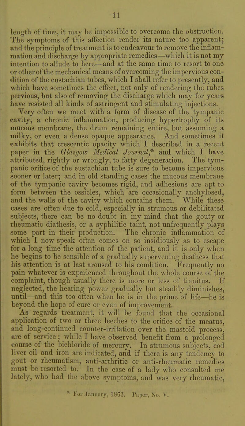 length of time, it may be impossible to overcome tlie obstruction. The symptoms of this affection render its nature too apparent; and the principle of treatment is to endeavour to remove the inflam- mation and discharge by appropriate remedies—vyhich it is not my intention to allude to here—and at the same time to resort to one or otlier of the mechanical means of overcoming the impervious con- dition of the eustachian tubes, which I shall refer to presently, and which have sometimes the effect, not only of rendering the tubes pervious, but also of removing the discharge which may for years have resisted all kinds of astringent and stimulating injections. Very often we meet with a form of disease of the tympanic cavity, a chronic inflammation, producing hypertrophy of its mucous membrane, the drum remaining entire, but assuming a milky, or even a dense opaque appearance. And sometimes it exhibits that crescentic opacity which I described in a recent paper in the Glasgow Medical Journal,'^ and whicli I have attributed, rightly or wrongly, to fatty degeneration. The tym- panic orifice of the eustachian tube is sure to become impervious sooner or later; and in old standing cases the mucous membrane of the tympanic cavity becomes rigid, and adhesions are apt to form between the ossicles, which are occasionally anchylosed, and the walls of the cavity which contains them. While these cases are often due to cold, especially in strumous or debilitated subjects, there can be no doubt in my mind that the gouty or rheumatic diathesis, or a syphilitic taint, not unfrequently plays some part in their production. The chronic inflammation of which I now speak often comes on so insidiously as to escape for a long time the attention of the patient, and it is only when he begins to be sensible of a gradually supervening deafness that liis attention is at last aroused to his condition. Frequently no pain whatever is experienced throughout the whole course of the complaint, though usually there is more or less of tinnitus. If neglected, the hearing power gradually but steadily diminishes, until—and this too often when he is in the prime of life—he is beyond the hope of cure or even of improvement. As regards treatment, it will be found that the occasional application of two or three leeches to the orifice of the meatus, and long-continued counter-irritation over the mastoid process, are of service; wliile I have observed benefit from a prolonged course of the bichloride of mercury. In strumous subjects, cod liver oil and iron are indicated, and if there is any tendency to gout or rheumatism, anti-arthritic or anti-rheumatic remedies must be resorted to. In the case of a lady who consulted me lately, who had the above symptoms, and was very rheumatic, * Ior Januiiry, 18G3. Piipur, No. V.