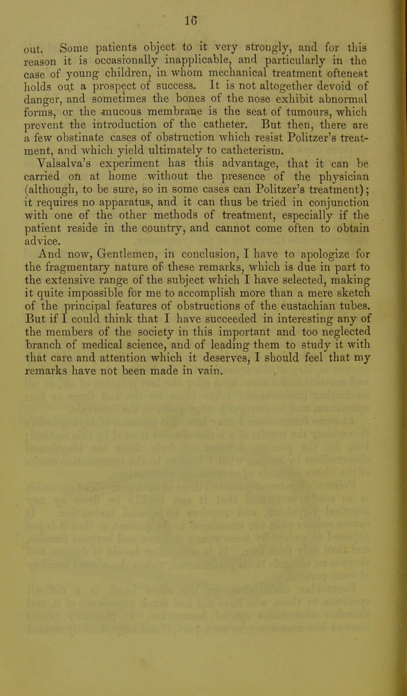 IG out. Some patients object to it very strongly, and for this reason it is occasionally inapplicable, and particularly in the case of young children, in whom mechanical treatment oftenest holds out a prospect of success. It is not altogether devoid of danger, and sometimes the bones of the nose exhibit abnormal forms, or the -mucous membrane is the seat of tumours, which prevent the introduction of the catheter. But then, there are a few obstinate cases of obstruction which resist Politzer's treat- ment, and which yield ultimately to catheterism. Valsalva's experiment has this advantage, that it can be carried on at home without the presence of the physician (although, to be sure, so in some cases can Politzer's treatment); it requires no apparatus, and it can thus be tried in conjunction with one of the other methods of treatment, especially if the patient reside in the country, and cannot come often to obtain advice. And now. Gentlemen, in conclusion, I have to apologize for the fragmentary nature of these remarks, which is due in part to the extensive range of the subject which I have selected, making it quite impossible for me to accomplish more than a mere sketch of the principal features of obstructions of the eustachian tubes. But if I could think that I have succeeded in interesting any of the members of the society in this important and too neglected branch of medical science, and of leading them to study it with that care and attention which it deserves, I should feel that my remarks have not been made in vain.