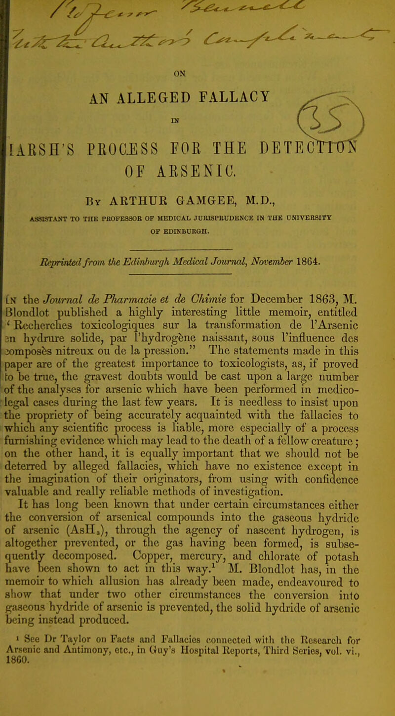 ON AN ALLEGED FALLACY IN [ARSE'S PROCilSS FOR THE DE OF ARSENIC. By ARTHUR GAMGEE, M.D., ASSISTANT TO THE PKOFE330E OF MEDICAL JUKI3PEUDENCE IN THE UNIVERSITY OF EDmBDBQH. EeprirUecl from the Edinburgh Medical Journal, November 1864. Ln the Journal de Pharmacie et de Ghimie for December 1863, M. Blondlot published a highly interesting little memoir, entitled ' Recherclies toxicologlques sur la transformation de 1'Arsenic 3n hydrure solide, par I'hydrogfene naissant, sous I'influence des jomposbs nitreux ou de la pression. The statements made in this paper are of the greatest importance to toxicologists, as, if proved \o be true, the gravest doubts would be cast upon a large number of the analyses for arsenic which have been performed in medico- legal cases during the last few years. It is needless to insist upon the propriety of being accurately acquainted with the fallacies to which any scientific process is liable, more especially of a process famishing evidence which may lead to the death of a fellow creature; on the other hand, it is equally important that we should not be deterred by alleged fallacies, which have no existence except in the imagination of their originators, from using with confidence valuable and really reliable methods of investigation. It has long been known that under certain circumstances either the conversion of arsenical compoimds into the gaseous hydride of arsenic (AsHa), through the agency of nascent hydrogen, is altogether prevented, or the gas having been formed, is subse- quently decomposed. Copper, mercury, and chlorate of potash have been shown to act in this way.^ M. Blondlot has, in the memoir to which allusion has already been made, endeavoured to sliow that under two other circumstances the conversion into gaseous hydride of arsenic is prevented, the solid hydride of arsenic being instead produced. » See Dr Taylor on Facts anrl Fallacies connected with the Research for Arsenic and Antimony, etc., in Guy's Hospital Reports, Third Series, vol. vi., 1860.