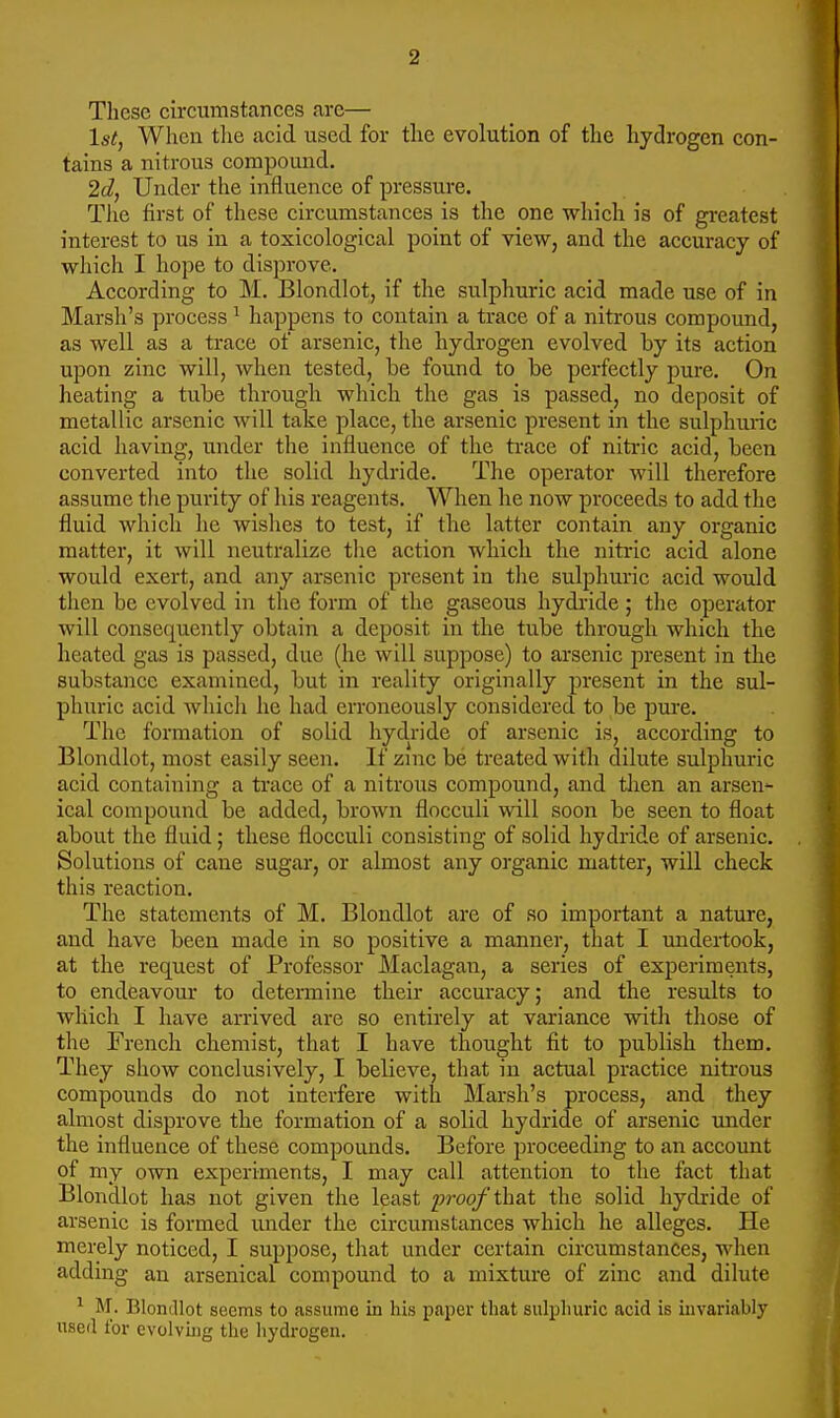 These circumstances are— 1st, When the acid used for the evolution of tlic hydrogen con- tains a nitrous compound. 2d, Under the influence of pressure. The first of these circumstances is the one which is of gi-eatest interest to us in a toxicological point of view, and the accuracy of which I hope to disprove. According to M. Blondlot, if the sulphuric acid made use of in Marsh's process ^ happens to contain a trace of a nitrous compound, as well as a trace of arsenic, the hydrogen evolved by its action upon zinc will, when tested, be found to be perfectly pure. On heating a tube through which the gas is passed, no deposit of metallic arsenic will take place, the arsenic present in the sulphuric acid having, under the influence of the ti-ace of nitric acid, been converted into the solid hydride. The operator will therefore assume the purity of his reagents. When he now proceeds to add the fluid which he wishes to test, if the latter contain any organic matter, it will neutralize tlie action which the nitric acid alone would exert, and any arsenic present in the sulphuric acid would then be evolved in the form of the gaseous hydride ; the operator will consequently obtain a deposit in the tube through which the heated gas is passed, due (he will suppose) to arsenic present in the substance examined, but in reality originally present in the sul- phuric acid whicli he had erroneously considered to be pure. The formation of solid hydride of arsenic is, according to Blondlot, most easily seen. If zmc be treated with dilute sulphuric acid containing a trace of a nitrous compound, and tlien an arsen- ical compound be added, brown flocculi will soon be seen to float about the fluid; these flocculi consisting of solid hydride of arsenic. Solutions of cane sugar, or almost any organic matter, will check this reaction. The statements of M. Blondlot are of so important a nature, and have been made in so positive a manner, that I undertook, at the request of Professor Maclagan, a series of experiments, to endeavour to determine their accuracy; and the results to which I have arrived are so entirely at variance with tliose of the French chemist, that I have thought fit to publish them. They show conclusively, I believe, that in actual practice nitrous compounds do not interfere with Marsh's process, and they almost disprove the formation of a solid hydride of arsenic xmder the influence of these compounds. Before proceeding to an account of my own experiments, I may call attention to the fact that Blondlot has not given the least 2)roof that the solid hydride of arsenic is formed under the circumstances which he alleges. He merely noticed, I suppose, that under certain circumstances, when adding an arsenical compound to a mixture of zinc and dilute ^ M. Blondlot seems to assume in his paper that sulpliuric acid is invariably used I'or evolvhig the hydrogen.