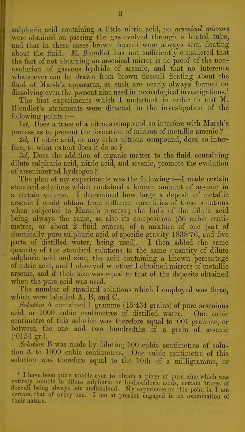 sulphuric acid containing a little nitric acid, no arsenical mirrors were obtained on passing the gas evolved through a heated tube, and that in these cases brown flocculi were always seen floating about the fluid. M. Blondlot has not sufficiently considered that the fact of not obtaining an arsenical min-or is no proof of the non- evolution of gaseous hydride of arsenic, and that no inference whatsoever can be drawn from brown flocculi floating about the fluid of Marsh's apparatus, as such are nearly always formed on dissolving even the present zinc used in toxicological investigations.^ The flrst experiments which I undertook in order to test M. Blondlot's statements were directed to the investigation of the following points:— 1st, Does a trace of a nitrous compound so interfere with Marsh's process as to prevent the formation of mirrors of metallic arsenic ? 2d, If nitric acid, or any other nitrous compound, does so inter- fere, to what extent does it do so ? 3c?, Does the addition of organic matter to the fluid containing dilute sulphuric acid, nitric acid, and arsenic, promote the evolution of arsenim-etted hydrogen ? The plan of my experiments was the following:—I made certain standard solutions which contained a known amount of arsenic in a certain volume. I determined how large a deposit of metallic arsenic I could obtain from difierent quantities of these solutions when subjected to Marsh's process; the bulk of the dilute acid being always the same, as also its composition (56 cubic centi- metres, or about 2 fluid ounces, of a mixture of one part of chemically pure sulphuric acid of specific gravity 1838*76, and five parts of distilled water, being used). I then added the same quantity of the standard solutions to the same quantity of dilute sulphuric acid and zinc, the acid containing a known percentage of nitric acid, and I observed whether I obtained mirrors of metallic arsenic, and if their size was equal to that of the deposits obtained when the pure acid was used. The number of standard solutions which I employed was three, which were labelled A, B, and C. Solution A contained 1 gramme (15*434 grains) of pure arsenious acid in 1000 cubic centimetres of distilled water. One cubic centimetre of this solution was therefore equal to 001 gi-amme, or between the one and two hundredths of a grain of arsenic (•0154 gr.). ^ Solution B was made by diluting 100 cubic centimetres of solu- tion A to 1000 cubic centimetres. One cubic centimetre of this solution was therefore equal to the 10th of a milligramme, or 1 I have been quite unal)lc ever to obtain a piece of pure zinc which was entirely soluijle in diiute sulpliuric or liydrochloric acids, certain traces of fioccuh being always left undissolved. My experience on this point is, I am certain, that of every one. I am at present engaged in an examuiatiou of their uature.