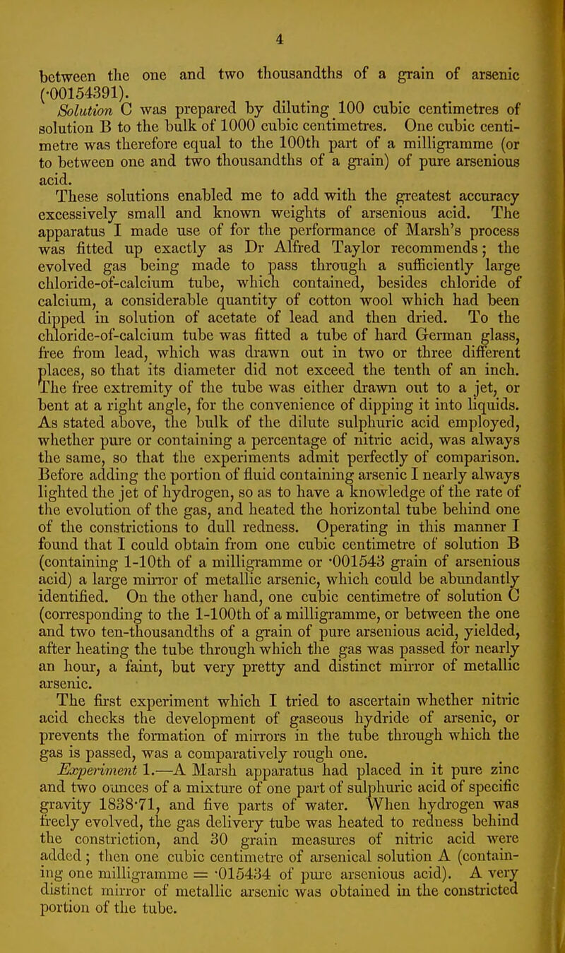 between the one and two thousandths of a grain of arsenic (•00154391). Solution C was prepared by diluting 100 cubic centimetres of solution B to the bulk of 1000 cubic centimetres. One cubic centi- metre was therefore equal to the 100th part of a milligramme (or to between one and two thousandths of a grain) of pure arsenious acid. These solutions enabled me to add with the p^eatest accuracy excessively small and known weights of arsenious acid. The apparatus I made use of for the performance of Marsh's process was fitted up exactly as Dr Alfred Taylor recommends; the evolved gas being made to pass through a sufficiently large chloride-of-calciiim tube, which contained, besides chloride of calcium, a considerable quantity of cotton wool which had been dipped in solution of acetate of lead and then dried. To the chloride-of-calcium tube was fitted a tube of hard GeiTuan glass, fi-ee fi'om lead, which was di-awn out in two or three different places, so that its diameter did not exceed the tenth of an inch. The free extremity of the tube was either drawn out to a jet, or bent at a right angle, for the convenience of dipping it into liquids. As stated above, the bulk of the dilute sulphuric acid employed, whether pure or containing a percentage of nitric acid, was always the same, so that the experiments admit perfectly of comparison. Before adding the portion of fluid containing arsenic I nearly always lighted the jet of hydrogen, so as to have a knowledge of the rate of the evolution of the gas, and heated the horizontal tube behind one of the constrictions to dull redness. Operating in this manner I found that I could obtain from one cubic centimetre of solution B (containing 1-lOth of a milligramme or '001543 grain of arsenious acid) a large mu-ror of metallic arsenic, which could be abundantly identified. On the other hand, one cubic centimetre of solution G (corresponding to the 1-lOOth of a milligramme, or between the one and two ten-thousandths of a grain of pure arsenious acid, yielded, after heating the tube through which the gas was passed for nearly an hour, a faint, but very pretty and distinct mu-ror of metallic arsenic. The first experiment which I tried to ascertain whether nitric acid checks the development of gaseous hydride of arsenic, or prevents the fonnation of min-ors in the tube through which the gas is passed, was a comparatively rough one. Experiment 1.—A Marsh apparatus had placed in it pure zinc and two ounces of a mixture of one part of sulphuric acid of specific gravity 1838-71, and five parts of water. When hydi-ogen was freely evolved, the gas delivery tube was heated to redness behind the constriction, and 30 grain measures of nitric acid were added ; then one cubic centimetre of arsenical solution A (contain- ing one milligramme = -015434 of pure arsenious acid). A very distinct mirror of metallic arsenic was obtained in the constricted portion of the tube.