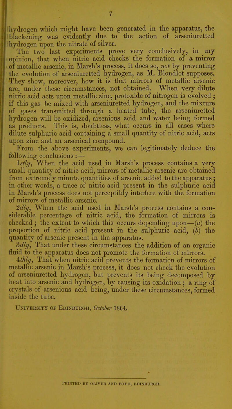 hydrogen wliicli might have been generated in the apparatus, the blackening was evidently due to the action of arseniuretted liydrogen upon the nitrate of silver. The two last experiments prove very conclusively, in my opinion, that when nitric acid checks the formation of a mirror of metallic arsenic, in Marsh's process, it does so, not by preventing the evolution of arseniuretted hydrogen, as M. Blondlot supposes. They show, moreover, how it is that mirrors of metallic arsenic are, under these circumstances, not obtained. When very dilute nitric acid acts upon metallic zinc, protoxide of nitrogen is evolved ; if this gas be mixed with arseniiuretted hydrogen, and the mixture of gases transmitted through a heated tube, the arseniuretted ' hydrogen will be oxidized, arsenious acid and water being formed as products. This is, doubtless, what occm-s in all cases where dilute sulphuric acid containing a small quantity of nitric acid, acts upon zinc and an arsenical compound. From the above experiments, we can legitimately deduce the following conclusions:— '^stl-i/j When the acid used in Marsh's process contains a very small quantity of nitric acid, mirrors of metallic arsenic are obtained from extremely minute quantities of arsenic added to the apparatus; in otlier words, a trace of nitric acid present in the sulphuric acid in Marsh's process does not perceptibly interfere with the foiTuation of min'ors of metallic arsenic. 'idly, When the acid used in Marsh's process contains a con- siderable percentage of nitric acid, the formation of mirrors is checked ; the extent to which this occurs depending upon—(a) the proportion of nitric acid present in the sulphm'ic acid, (6) the quantity of arsenic present in the apparatus. 3c??;/, That omder these circumstances the addition of an organic fluid to the apparatus does not promote the formation of mirrors. Aithly, That when nitric acid prevents the formation of mirrors of metallic arsenic in Marsh's process, it does not check the evolution of arseniuretted hydrogen, but prevents its being decomposed by heat into arsenic and hydrogen, by causing its oxidation ; a ring of crystals of arsenious acid being, under these circumstances, formed inside the tube. University of Edinbukgh, October 1864. I'lllNTEIJ IIY OI.IVKK ANU llOYl), ISDmilUKOU.