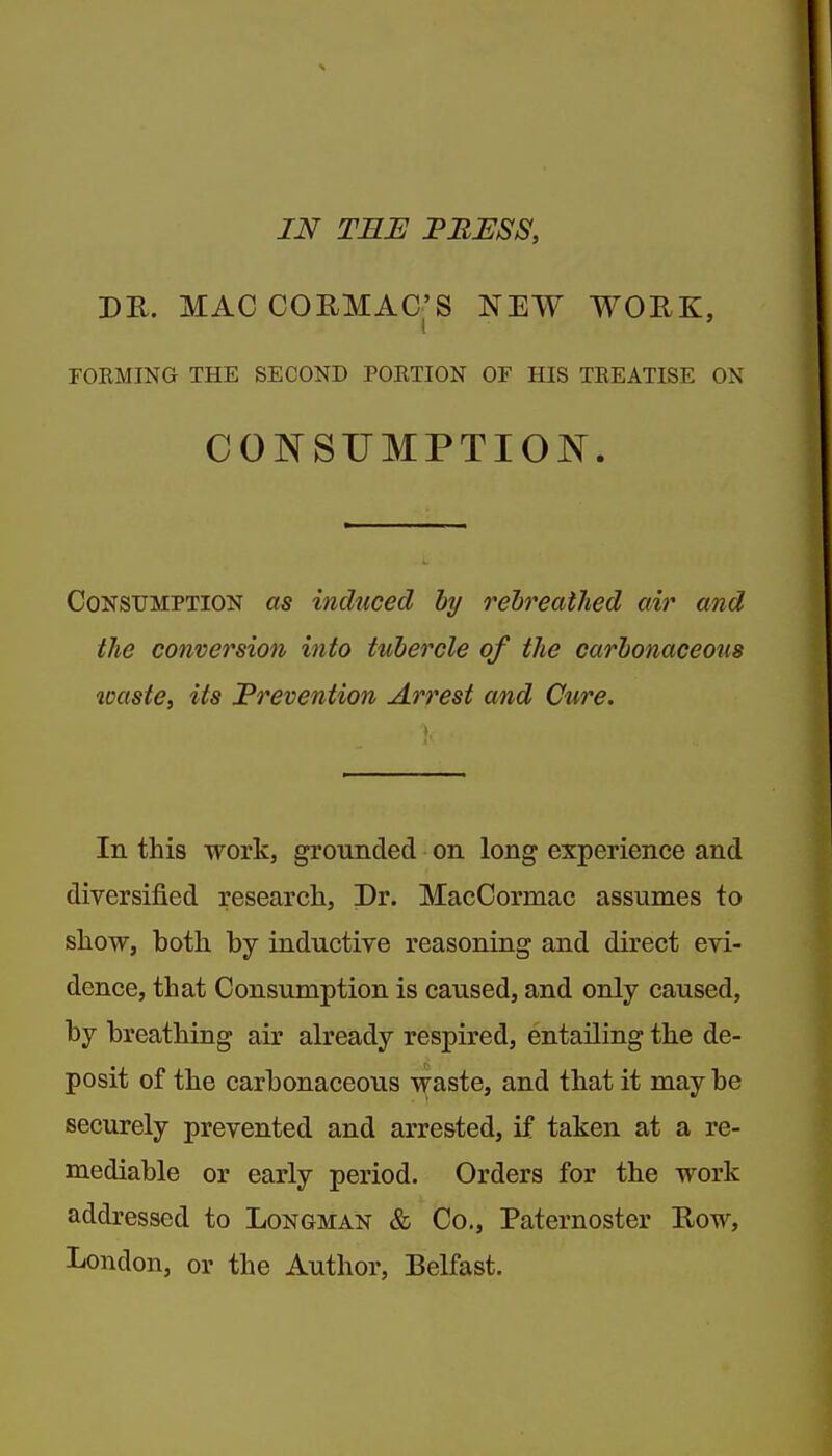 IN TBE PBUSS, DR. MACCORMAG'S NEW WORK, FOKMING THE SECOND POETION OF HIS TREATISE ON CONSUMPTION. Consumption as induced by rebreathed air and the conversion into tubercle of the carbonaceous ioaste, its Prevention Arrest and Cure. In this work, grouiided on long experience and diversified research, Dr. MacCormac assumes to show, both by inductive reasoning and direct evi- dence, that Consumption is caused, and only caused, by breathing air already respired, entailing the de- posit of the carbonaceous waste, and that it may be securely prevented and arrested, if taken at a re- mediable or early period. Orders for the work addressed to Longman & Co., Paternoster Row, London, or the Author, Belfast.