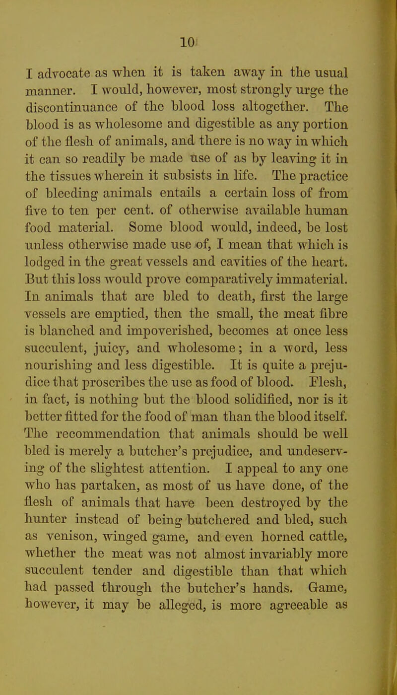 I advocate as when it is taken away in the usual manner. I would, however, most strongly urge the discontinuance of the blood loss altogether. The blood is as wholesome and digestible as any portion of the flesh of animals, and there is no way in which it can so readily be made use of as by leaving it in the tissues wherein it subsists in life. The practice of bleeding animals entails a certain loss of from five to ten per cent, of otherwise available human food material. Some blood would, indeed, be lost unless otherwise made use of, I mean that which is lodged in the great vessels and cavities of the heart. But this loss would prove comparatively immaterial. In animals that are bled to death, first the large vessels are emptied, then the small, the meat fibre is blanched and impoverished, becomes at once less succulent, juicy, and wholesome; in a word, less nourishing and less digestible. It is quite a preju- dice that proscribes the use as food of blood. Plesh, in fact, is nothing but the blood solidified, nor is it better fitted for the food of man than the blood itself. The recommendation that animals should be well bled is merely a butcher's prejudice, and undeserv- ing of the slightest attention. I appeal to any one who has partaken, as most of us have done, of the flesh of animals that have been destroyed by the hunter instead of being butchered and bled, such as venison, winged game, and even horned cattle, whether the meat was not almost invariably more succulent tender and digestible than that which had passed through the butcher's hands. Game, however, it may be alleged, is more agreeable as