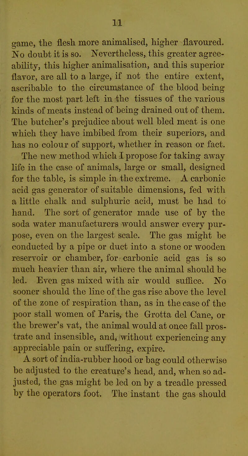 game, the flesh more animalised, higher flavoured. No douht it is so. Nevertheless, this greater agree- ability, this higher animalisation, and this superior flavor, are all to a large, if not the entire extent, ascribable to the circumstance of the blood being for the most part left in the tissues of the various kinds of meats instead of being drained out of them. The butcher's prejudice about well bled meat is one which they have imbibed from their superiors, and has no colour of support, whether in reason or fact. The new method which I propose for taking away life in the case of animals, large or small, designed for the table, is simple in the extreme. A carbonic acid gas generator of suitable dimensions, fed with a little chalk and sulphuric acid, must be had to hand. The sort of generator made use of by the soda water manufacturers would answer every pur- pose, even on the largest scale. The gas might be conducted by a pipe or duct into a stone or wooden reservoir or chamber, for carbonic acid gas is so much heavier than air, where the animal should be led. Even gas mixed with air would suffice. No sooner should the line of the gas rise above the level of the zone of respiration than, as in the case of the poor stall women of Paris, the Grotta del Cane, or the brewer's vat, the animal would at once fall pros- trate and insensible, and, without experiencing any appreciable pain or suffering, expire. A sort of india-rubber hood or bag could otherwise be adjusted to the creature's head, and, when so ad- justed, the gas might be led on by a treadle pressed by the operators foot. The instant the gas should