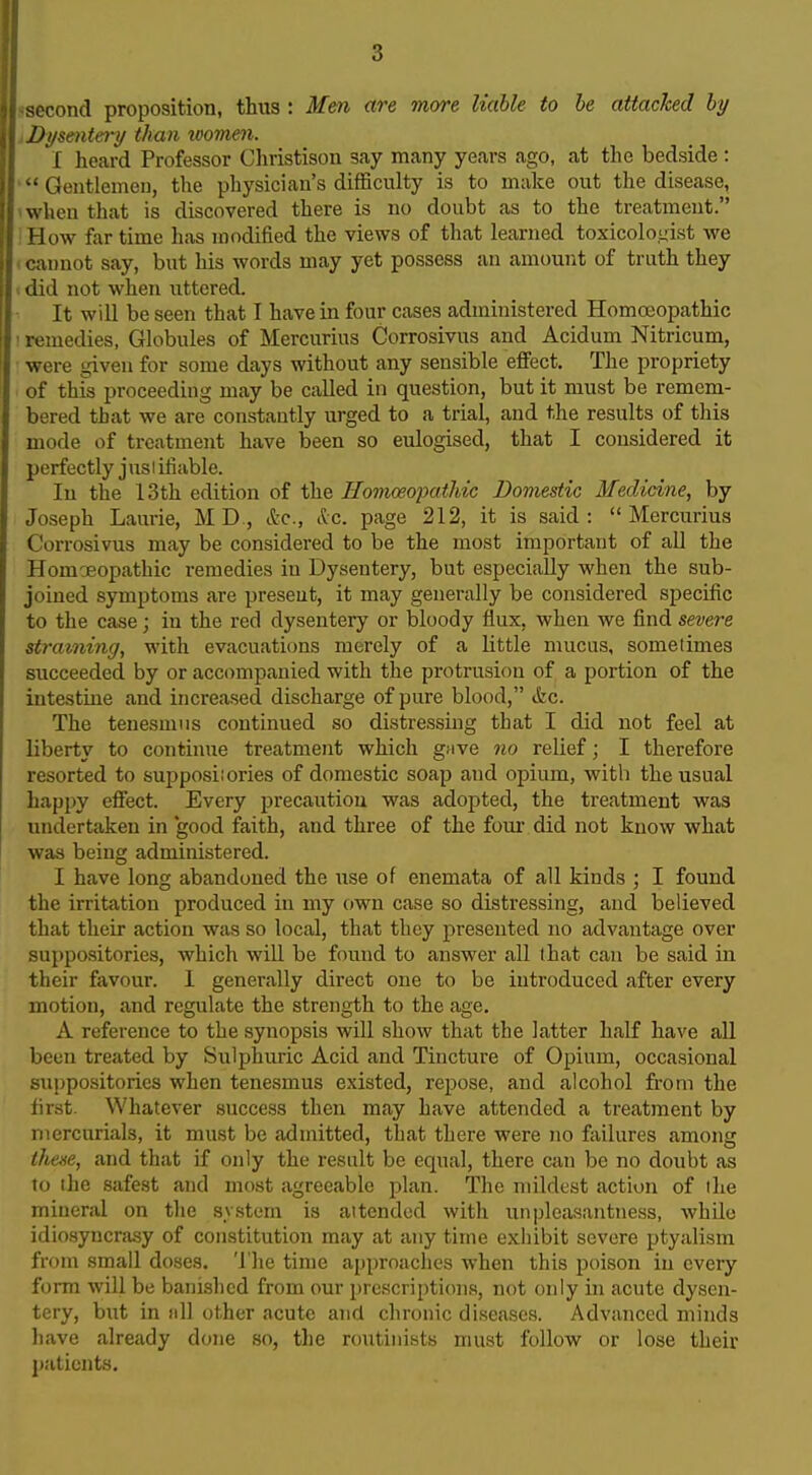 econd proposition, thus: Men are more liable to he attacked hy jD>/sente7y than icomen. I heard Professor Cliristison say many years ago, at the bedside : Gentlemen, the physician's difficulty is to make out the disease, when that is discovered there is no doubt as to the treatment. ' I ow far time has modified the views of tliat learned toxicolo.yist vpe umot say, but his words may yet possess an amount of truth they I lid not when uttered. It will be seen that I have in four cases administered Homoeopathic ' remedies, Globules of Mercurius Corrosivus and Acidum Nitricum, were given for some days without any sensible effect. The propriety of this proceeding may be called in question, but it must be remem- bered that we are constantly urged to a trial, and the results of this mode of treatment have been so eulogised, that I considered it perfectly jusi ifiable. In the 13th edition of the Homoeofatliic Domestic Medicine, by Joseph Laurie, MD., &c., ilc. page 212, it is said: Mercurius Corrosivus may be considered to be the most important of all the Homoeopathic remedies in Dysentery, but especially when the sub- joined sjTnptoms are present, it may generally be considered specific to the case; in the red dysentery or bloody flux, when we find severe straining, with evacuations merely of a little mucus, sometimes succeeded by or accompanied with the protrusion of a portion of the intestine and increased discharge of pure blood, &c. The tenesmus continued so distressing that I did not feel at liberty to continue treatment which gave no relief; I therefore resorted to supposiiories of domestic soap and opium, with the usual happy effect. Every precaution was adopted, the treatment was undertaken in good fkith, and three of the four- did not know what was being administered. I have long abandoned the use of enemata of all kinds ; I found the irritation produced in my own case so distressing, and believed that their action was so local, that they presented no advantage over suppositories, which will be found to answer all that can be said in their favour. 1 generally direct one to be introduced after every motion, and regulate the strength to the age. A reference to the synopsis will show that tbe latter half have all been treated by Sulphuric Acid and Tincture of Opium, occasional suppositories when tenesmus existed, repose, and alcohol from the first. Whatever success then may have attended a treatment by mercurials, it must be admitted, that there were no failures among these, and that if only the result be equal, there can be no doubt as to the safest and most agreeable plan. The mildest action of the mineral on the system is attended with unpleasantness, whUe idiosyncrasy of constitution may at any time exhibit severe ptyalism from small doses, 'i'he time approaches when this jjoison in every form will be bani.shcd from our prescriptions, not only in acute dysen- tery, but in nil other acute and chronic diseases. Advanced minds have already done so, tlie routinists must follow or lose their patients.